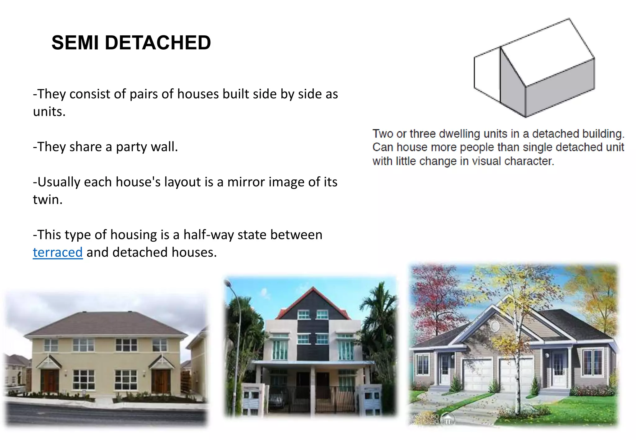 SEMI DETACHED
-They consist of pairs of houses built side by side as
units.
-They share a party wall.
-Usually each house's layout is a mirror image of its
twin.
-This type of housing is a half-way state between
terraced and detached houses.
 