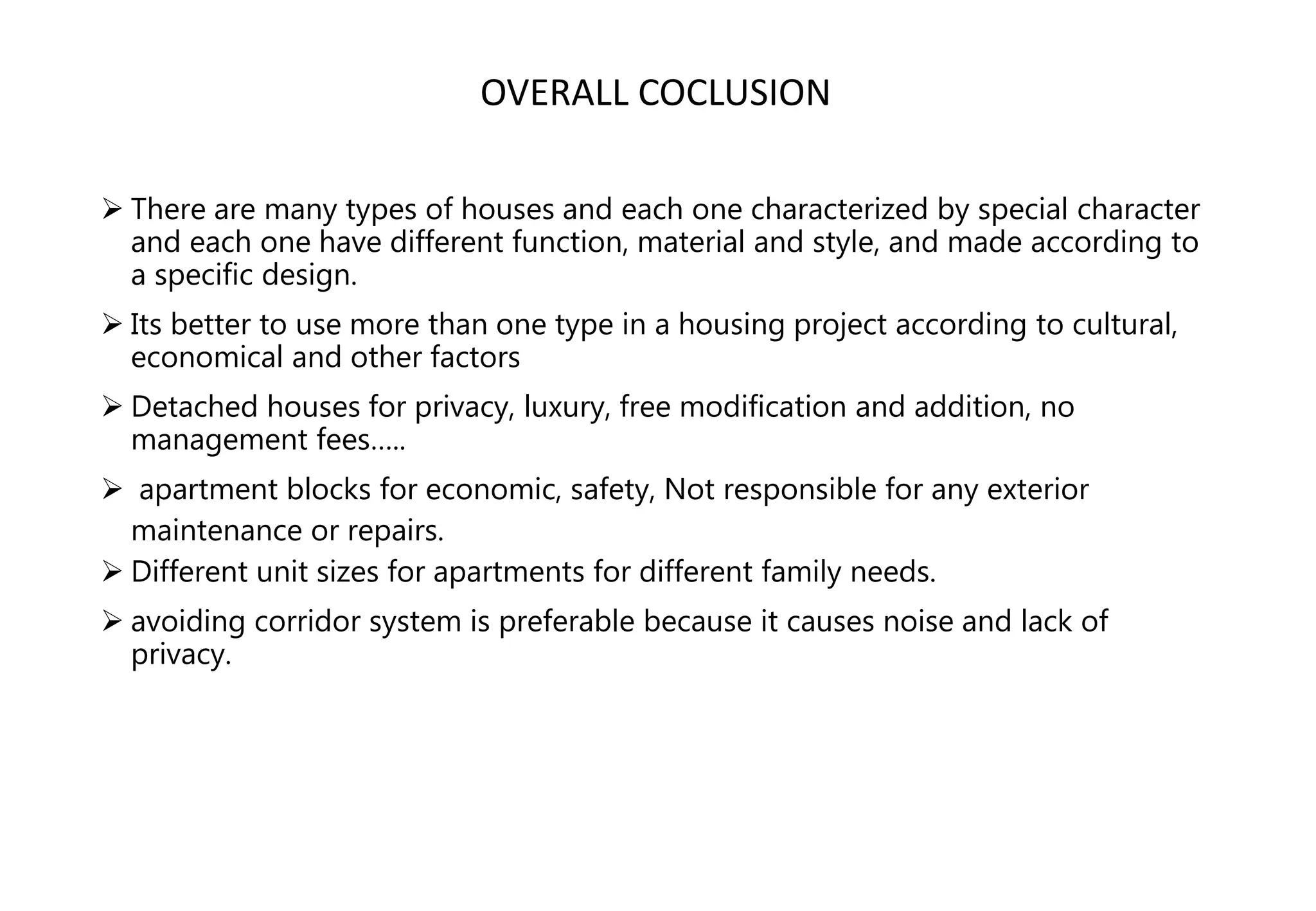  There are many types of houses and each one characterized by special character
and each one have different function, material and style, and made according to
a specific design.
 Its better to use more than one type in a housing project according to cultural,
economical and other factors
 Detached houses for privacy, luxury, free modification and addition, no
management fees…..
 apartment blocks for economic, safety, Not responsible for any exterior
maintenance or repairs.
 Different unit sizes for apartments for different family needs.
 avoiding corridor system is preferable because it causes noise and lack of
privacy.
OVERALL COCLUSION
 