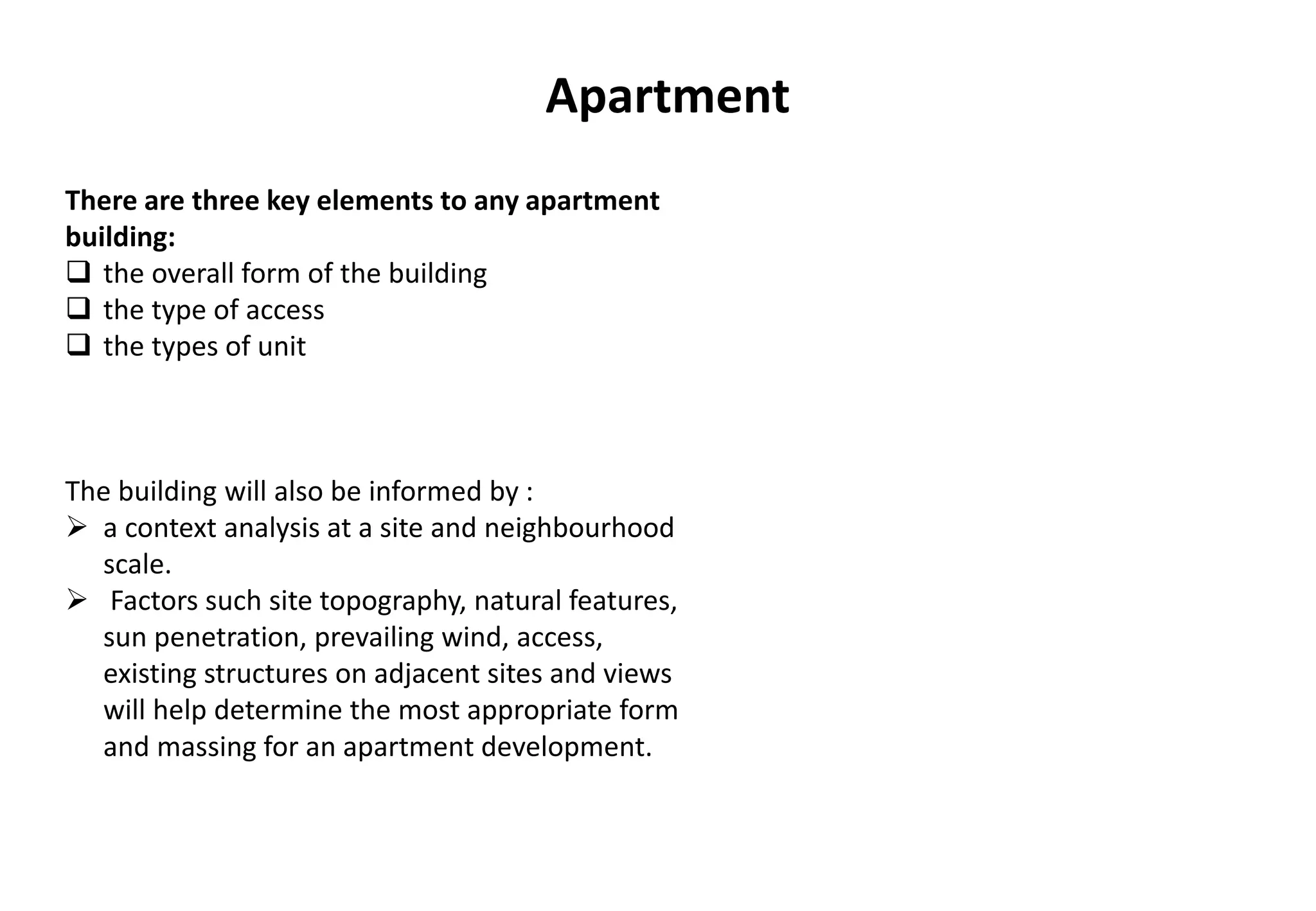 Apartment
The building will also be informed by :
 a context analysis at a site and neighbourhood
scale.
 Factors such site topography, natural features,
sun penetration, prevailing wind, access,
existing structures on adjacent sites and views
will help determine the most appropriate form
and massing for an apartment development.
There are three key elements to any apartment
building:
 the overall form of the building
 the type of access
 the types of unit
 