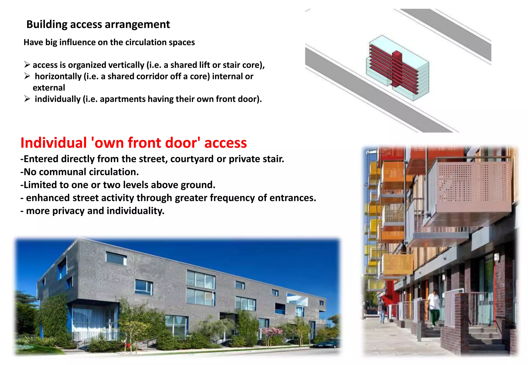Building access arrangement
Have big influence on the circulation spaces
 access is organized vertically (i.e. a shared lift or stair core),
 horizontally (i.e. a shared corridor off a core) internal or
external
 individually (i.e. apartments having their own front door).
Individual 'own front door' access
-Entered directly from the street, courtyard or private stair.
-No communal circulation.
-Limited to one or two levels above ground.
- enhanced street activity through greater frequency of entrances.
- more privacy and individuality.
 