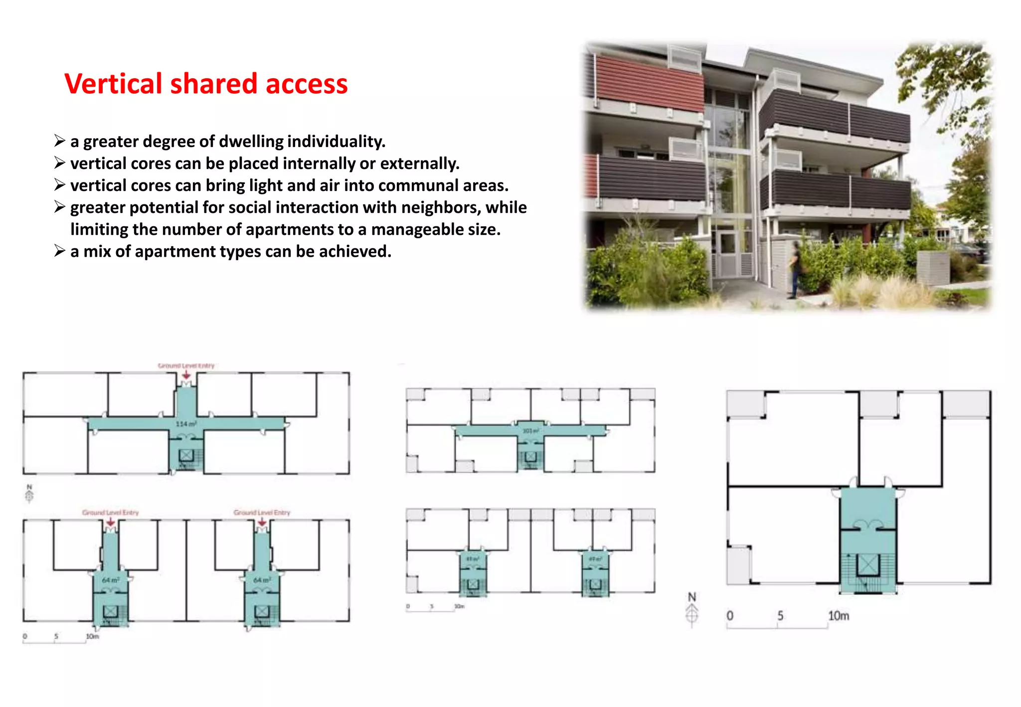 Vertical shared access
 a greater degree of dwelling individuality.
 vertical cores can be placed internally or externally.
 vertical cores can bring light and air into communal areas.
 greater potential for social interaction with neighbors, while
limiting the number of apartments to a manageable size.
 a mix of apartment types can be achieved.
 