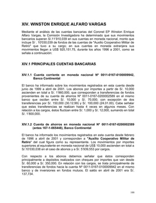 XIV. WINSTON ENRIQUE ALFARO VARGAS
Mediante el análisis de las cuentas bancarias del Coronel EP Winston Enrique
Alfaro Vargas, la Comisión Investigadora ha determinado que sus movimientos
bancarios superan S/.11’910,039 en sus cuentas en moneda nacional, monto que
incluye S/ . 10'030,039 de fondos de las cuentas de "Auxilio Cooperativo Militar de
Retiro" que tuvo a su cargo; en sus cuentas en moneda extranjera sus
movimientos llegan a US$ 925,151.75, durante los años 1996 a 2001, como se
señala a continuación:
XIV.1 PRINCIPALES CUENTAS BANCARIAS
XIV.1.1 Cuenta corriente en moneda nacional Nº 0011-0167-0100009942,
Banco Continental
El banco ha informado sobre los movimientos registrados en esta cuenta desde
junio de 1999 a abril de 2001. Los abonos por importes a partir de S/. 10,000
ascienden en total a S/. 1’860,000, que corresponden a transferencias de fondos
provenientes de su cuenta de ahorros Nº 0011-0167-0200002589 en el mismo
banco que oscilan entre S/. 10,000 y S/. 70,000, con excepción de dos
transferencias por S/. 150,000 (30.12.99) y S/. 100,000 (24.01.00). Cabe señalar
que estas transferencias se realizan hasta 4 veces en algunos meses. Con
relación a los cargos, éstos fluctúan entre S/. 1,000 y S/. 12,000, sumando en total
S/. 1’800,000.
XIV.1.2 Cuenta de ahorros en moneda nacional Nº 0011-0167-0200002589
(antes 167-1-065448), Banco Continental
El banco ha informado los movimientos registrados en esta cuenta desde febrero
de 1996 a abril de 2001 y corresponden a "Auxilio Cooperativo Militar de
Retiro" del cual figura como su representante. Los movimientos por importes
superiores al equivalente en moneda nacional de US$ 10,000 ascienden en total a
S/.10’030,038 en el caso de abonos y a S/. 5’939,553 por cargos.
Con respecto a los abonos debemos señalar que éstos corresponden
principalmente a depósitos realizados con cheques por importes que van desde
S/. 60,000 a S/. 350,000. En relación con los cargos, se trata principalmente de
transferencias de fondos hacia la cuenta Nº 0011-0167-0100009942 en el mismo
banco y de inversiones en fondos mutuos. El saldo en abril de 2001 era S/.
137,734.
100
 