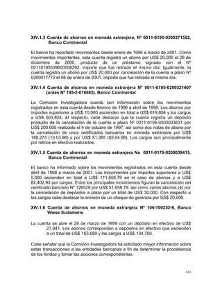 XIV.1.3 Cuenta de ahorros en moneda extranjera, Nº 0011-0195-0200371552,
Banco Continental
El banco ha reportado movimientos desde enero de 1999 a marzo de 2001. Como
movimientos importantes, esta cuenta registra un abono por US$ 20,000 el 28 de
diciembre de 2000, producto de un préstamo signado con el Nº
00110195539600008292, importe que fue retirado el mismo día. Igualmente, la
cuenta registra un abono por US$ 20,000 por cancelación de la cuenta a plazo Nº
0300017772 el 08 de enero de 2001, importe que fue retirado el mismo día.
XIV.1.4 Cuenta de ahorros en moneda extranjera Nº 0011-0195-0200321407
(antes Nº 195-2-010685), Banco Continental
La Comisión Investigadora cuenta con información sobre los movimientos
registrados en esta cuenta desde febrero de 1996 a abril de 1998. Los abonos por
importes superiores a US$ 10,000 ascienden en total a US$ 619,804 y los cargos
a US$ 603,824. Al respecto, cabe destacar que la cuenta registra un depósito
producto de la cancelación de la cuenta a plazo Nº 0011-0195-0300003631 por
US$ 200,000 realizado el 4 de octubre de 1997, así como dos notas de abono por
la cancelación de unos certificados bancarios en moneda extranjera por US$
188,273 (13.03.98) y por US$ 51,365 (02.04.98). Los cargos son principalmente
por retiros en efectivo realizados.
XIV.1.5 Cuenta de ahorros en moneda extranjera No 0011-0178-0200039415,
Banco Continental
El banco ha informado sobre los movimientos registrados en esta cuenta desde
abril de 1998 a marzo de 2001. Los movimientos por importes superiores a US$
5,000 ascienden en total a US$ 111,658.79 en el caso de abonos y a US$
82,402.93 por cargos. Entre los principales movimientos figuran la cancelación del
certificado bancario Nº 126529 por US$ 51,658.79, así como varios abonos (4) por
la cancelación de depósitos a plazo por un total de US$ 30,000. Con respecto a
los cargos cabe destacar la emisión de un cheque de gerencia por US$ 20,000.
XIV.1.6 Cuenta de ahorros en moneda extranjera Nº 106-700252-6, Banco
Wiese Sudameris
La cuenta se abre el 26 de marzo de 1999 con un depósito en efectivo de US$
27,941. Los abonos corresponden a depósitos en efectivo que ascienden
a un total de US$ 163,689 y los cargos a US$ 134,700.
Cabe señalar que la Comisión Investigadora ha solicitado mayor información sobre
estas transacciones a las entidades bancarias a fin de determinar la procedencia
de los fondos y tomar las acciones correspondientes.
101
 