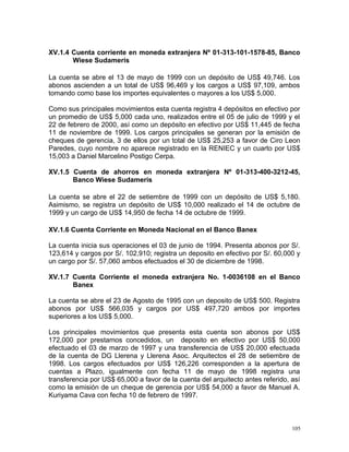 XV.1.4 Cuenta corriente en moneda extranjera Nº 01-313-101-1578-85, Banco
Wiese Sudameris
La cuenta se abre el 13 de mayo de 1999 con un depósito de US$ 49,746. Los
abonos ascienden a un total de US$ 96,469 y los cargos a US$ 97,109, ambos
tomando como base los importes equivalentes o mayores a los US$ 5,000.
Como sus principales movimientos esta cuenta registra 4 depósitos en efectivo por
un promedio de US$ 5,000 cada uno, realizados entre el 05 de julio de 1999 y el
22 de febrero de 2000, así como un depósito en efectivo por US$ 11,445 de fecha
11 de noviembre de 1999. Los cargos principales se generan por la emisión de
cheques de gerencia, 3 de ellos por un total de US$ 25,253 a favor de Ciro Leon
Paredes, cuyo nombre no aparece registrado en la RENIEC y un cuarto por US$
15,003 a Daniel Marcelino Postigo Cerpa.
XV.1.5 Cuenta de ahorros en moneda extranjera Nº 01-313-400-3212-45,
Banco Wiese Sudameris
La cuenta se abre el 22 de setiembre de 1999 con un depósito de US$ 5,180.
Asimismo, se registra un depósito de US$ 10,000 realizado el 14 de octubre de
1999 y un cargo de US$ 14,950 de fecha 14 de octubre de 1999.
XV.1.6 Cuenta Corriente en Moneda Nacional en el Banco Banex
La cuenta inicia sus operaciones el 03 de junio de 1994. Presenta abonos por S/.
123,614 y cargos por S/. 102,910; registra un deposito en efectivo por S/. 60,000 y
un cargo por S/. 57,060 ambos efectuados el 30 de diciembre de 1998.
XV.1.7 Cuenta Corriente el moneda extranjera No. 1-0036108 en el Banco
Banex
La cuenta se abre el 23 de Agosto de 1995 con un deposito de US$ 500. Registra
abonos por US$ 566,035 y cargos por US$ 497,720 ambos por importes
superiores a los US$ 5,000.
Los principales movimientos que presenta esta cuenta son abonos por US$
172,000 por prestamos concedidos, un deposito en efectivo por US$ 50,000
efectuado el 03 de marzo de 1997 y una transferencia de US$ 20,000 efectuada
de la cuenta de DG Llerena y Llerena Asoc. Arquitectos el 28 de setiembre de
1998. Los cargos efectuados por US$ 126,226 corresponden a la apertura de
cuentas a Plazo, igualmente con fecha 11 de mayo de 1998 registra una
transferencia por US$ 65,000 a favor de la cuenta del arquitecto antes referido, así
como la emisión de un cheque de gerencia por US$ 54,000 a favor de Manuel A.
Kuriyama Cava con fecha 10 de febrero de 1997.
105
 