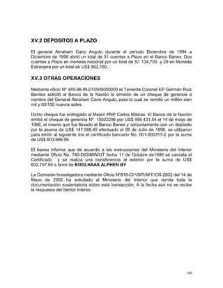 XV.2 DEPOSITOS A PLAZO
El general Abraham Cano Angulo durante el periodo Diciembre de 1994 a
Diciembre de 1998 abrió un total de 31 cuentas a Plazo en el Banco Banex. Dos
cuentas a Plazo en moneda nacional por un total de S/. 134,700 y 29 en Moneda
Extranjera por un total de US$ 562,160 .
XV.3 OTRAS OPERACIONES
Mediante oficio Nº 445-96-IN-010505000000 el Teniente Coronel EP Germán Ruiz
Benites solicitó al Banco de la Nación la emisión de un cheque de gerencia a
nombre del General Abraham Cano Angulo, para lo cual se remitió un millón cien
mil y 00/100 nuevos soles.
Dicho cheque fue entregado al Mayor PNP Carlos Masías. El Banco de la Nación
emitió el cheque de gerencia Nº 10022296 por US$ 456,431.54 el 14 de mayo de
1996, el mismo que fue llevado al Banco Banex y conjuntamente con un depósito
por la asuma de US$ 147,568.45 efectuado el 08 de Julio de 1996, se utilizaron
para emitir al siguiente día el certificado bancario No. 001-000317-2 por la suma
de US$ 603,999.99.
El banco informa que de acuerdo a las instrucciones del Ministerio del Interior
mediante Oficio No. 740-DIGIMIN/UT fecha 11 de Octubre de1996 se cancela el
Certificado y se realiza una transferencia al exterior por la suma de US$
602,797.85 a favor de KOOLHAAS ALPHEN BY
La Comisión Investigadora mediante Oficio Nº818-CI-VMT/AFF/CR-2002 del 14 de
Mayo de 2002 ha solicitado al Ministerio del Interior que remita toda la
documentación sustentatoria sobre esta transacción. A la fecha aún no se recibe
la respuesta del Sector Interior.
106
 