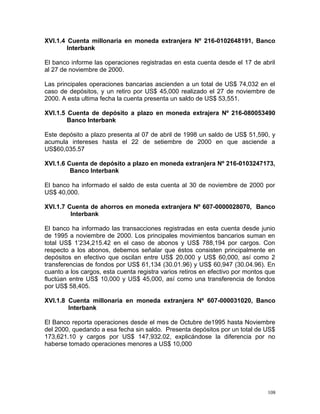 XVI.1.4 Cuenta millonaria en moneda extranjera Nº 216-0102648191, Banco
Interbank
El banco informe las operaciones registradas en esta cuenta desde el 17 de abril
al 27 de noviembre de 2000.
Las principales operaciones bancarias ascienden a un total de US$ 74,032 en el
caso de depósitos, y un retiro por US$ 45,000 realizado el 27 de noviembre de
2000. A esta ultima fecha la cuenta presenta un saldo de US$ 53,551.
XVI.1.5 Cuenta de depósito a plazo en moneda extrajera Nº 216-080053490
Banco Interbank
Este depósito a plazo presenta al 07 de abril de 1998 un saldo de US$ 51,590, y
acumula intereses hasta el 22 de setiembre de 2000 en que asciende a
US$60,035.57
XVI.1.6 Cuenta de depósito a plazo en moneda extranjera Nº 216-0103247173,
Banco Interbank
El banco ha informado el saldo de esta cuenta al 30 de noviembre de 2000 por
US$ 40,000.
XVI.1.7 Cuenta de ahorros en moneda extranjera Nº 607-0000028070, Banco
Interbank
El banco ha informado las transacciones registradas en esta cuenta desde junio
de 1995 a noviembre de 2000. Los principales movimientos bancarios suman en
total US$ 1’234,215.42 en el caso de abonos y US$ 788,194 por cargos. Con
respecto a los abonos, debemos señalar que éstos consisten principalmente en
depósitos en efectivo que oscilan entre US$ 20,000 y US$ 60,000, así como 2
transferencias de fondos por US$ 61,134 (30.01.96) y US$ 60,947 (30.04.96). En
cuanto a los cargos, esta cuenta registra varios retiros en efectivo por montos que
fluctúan entre US$ 10,000 y US$ 45,000, así como una transferencia de fondos
por US$ 58,405.
XVI.1.8 Cuenta millonaria en moneda extranjera Nº 607-000031020, Banco
Interbank
El Banco reporta operaciones desde el mes de Octubre de1995 hasta Noviembre
del 2000, quedando a esa fecha sin saldo. Presenta depósitos por un total de US$
173,621.10 y cargos por US$ 147,932.02, explicándose la diferencia por no
haberse tomado operaciones menores a US$ 10,000
108
 