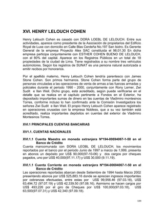 XVI. HENRY LELOUCH COHEN
Henry Lelouch Cohen es casado con DORA LOEBL DE LELOUCH. Entre sus
actividades, aparece como presidente de la Asociación de propietarios del Edificio
Royal de Luxe con domicilio en Calle Blas Cerdeña No.197 San Isidro. Es Gerente
General de la empresa Proyecto Alex SAC constituida el 98.01.30 En dicha
empresa participa conjuntamente con ESTHER COHEN BUENO DE LELOUCH,
con el 80% del capital. Aparece en los Registros Públicos en un total de 18
propiedades de la ciudad de Lima. Tiene registrados a su nombre tres vehículos
automotores. Según los registros de SUNAT es una persona natural autorizada a
emitir recibos por honorarios.
Por el apellido materno, Henry Lelouch Cohen tendría parentesco con James
Stone Cohen. Son primos hermanos. Stone Cohen forma parte del grupo de
personas vinculadas a las operaciones de venta de armas a las fuerzas armadas y
policiales durante el periodo 1990 - 2000, conjuntamente con Rony Lerner, Zwi
Sudit e Ilan Weil. Dicho grupo, está acreditado, según puede verificarse en el
detalle que se realiza en el capítulo pertinente a Fondos en el Exterior, ha
depositado importantes sumas de dinero en las cuentas de Vladimiro montesinos
Torres, conforme incluso lo han confirmado ante la Comisión Investigadora los
señores Zwi Sudit e Ilan Weil. El propio Henry Lelouch Cohen aparece registrado
en operaciones crusadas con la empresa Nobless, que a su vez también está
acreditado, realiza importantes depósitos en cuentas del exterior de Vladimiro
Montesinos Torres.
XVI.1 PRINCIPALES CUENTAS BANCARIAS
XV1.1. CUENTAS NACIONALES
XVI.1.1 Cuenta Maestra en moneda extranjera Nº194-00694067-1-50 en el
Banco de Crédito
Cuenta mancomunada con DORA LEOBL DE LELOUCH, los movimientos
reportados por el banco por el periodo Junio de 1997 a marzo de 1,999, presenta
en abonos un depósito por US$ 90,000(97-10-06) y dos cargos por cheques
pagados, uno por US$ 40,000(97.11.17) y US$ 30,000 (9.11.19).
XVI.1.1 Cuenta Corriente en moneda extranjera Nº194-00694067-1-50 en el
Banco de Crédito
Las operaciones reportadas abarcan desde Setiembre de 1994 hasta Marzo 2002
presentando abonos por US$ 525,883.16 donde se aprecian ingresos importantes
por cobranzas efectuadas, entre estas por US$ 99,956.46 (97.03.18), US$
63,494.72 (97.07.19) y US$ 42,339.50 (97.08.16). Asimismo se hacen cargos por
US$ 493,226 por el giro de Cheques por US$ 100,000(97.03.18), US$
63,500(97.07.31) y US$ 42,340 (97.09.18).
109
 