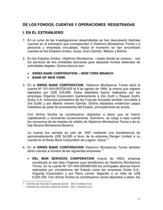 DE LOS FONDOS, CUENTAS Y OPERACIONES REGISTRADAS
I. EN EL EXTRANJERO
1. En el curso de las investigaciones desarrolladas se han descubierto distintas
cuentas en el extranjero que corresponden a Vladimiro Montesinos Torres o a
personas y empresas vinculadas. Hasta el momento se han encontrado
cuentas en los Estados Unidos, Suiza, Gran Caimán, México y Bolivia.
2. En los Estados Unidos, Vladimiro Montesinos --hasta donde se conoce-- usó
los servicios de dos entidades bancarias para depositar fondos obtenidos de
actividades ilegales. Dichos bancos son:
• SWISS BANK CORPORATION – NEW YORK BRANCH
• BANK OF NEW YORK
3. En el SWISS BANK CORPORATION, Vladimiro Montesinos Torres abrió la
cuenta Nº 101-WA-093726-000 el 8 de agosto de 1994, la misma que registra
depósitos por US$ 435,890. Estos depósitos fueron realizados por las
empresas Organdy Corporation (perteneciente a Zwi Zudit y Raquel Zudit),
Sutex S.A. (empresa proveedora de las Fuerzas Armadas también vinculada a
Zwi Zudit) y por Alberto Venero Garrido. Dichos depósitos evidencian pagos
indebidos de parte de proveedores del Estado, principalmente de armas.
Con dichos fondos se constituyeron depósitos a plazo que se fueron
capitalizando y renovando sucesivamente. Asimismo, se cargó a esta cuenta
los consumos de las tarjetas de crédito de Vladimiro Montesinos Torres y de su
hija Silvana Montesinos Becerra.
La cuenta fue cerrada en julio de 1997 mediante una transferencia de
aproximadamente US$ 54,000 a favor de la empresa Ranger Limited a su
cuenta en el Swiss Bank Corporation de Lugano, Suiza.10
4. En el SWISS BANK CORPORATION Vladimiro Montesinos Torres también
abrió cuentas a nombre de las siguientes empresas:11
• DEL MAR SERVICES CORPORATION (marzo de 1993); empresa
constituida en las Islas Vírgenes cuyo beneficiario es Vladimiro Montesinos
Torres. En la cuenta Nº 101-WA-055468-000 los principales abonos fueron
realizados por proveedores del Estado como las empresas Sutex S.A.,
Organdy Corporation y por Rony Lerner, llegando a un total de US$
6,220,764. Con dichos fondos se constituyeron varios depósitos a plazo, los
10
.- Informe de Fiscal de Cantón de Zurich – Dra. Cornelia Cova
11
.- Informe de Fiscal de Cantón de Zurich – Dra. Cornelia Cova
11
 