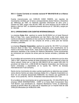 XVI.1.1 Cuenta Corriente en moneda nacional Nº 006-018219-49 en el Banco
Latino
Cuenta mancomunada con CARLOS CANO RAMOS, con reportes de
movimientos remitidos por el banco correspondientes desde Febrero a Diciembre
de 1995mayo de 1997, no habiendo reportado información de abril, junio y
Octubre de 1995, ningún mes del año 1996, así como tampoco de los meses de
febrero y Abril de 1997, no obstante presenta abonos por S/. 358,380 y cargos por
S/. 305,326
XV1.2. OPERACIONES CON CUENTAS INTERNACIONALES
La empresa Sutex S.A., apertura la cuenta No.08-2049-8 en el Israel Discount
Bank of New York, cuyos beneficiarios son Ilan Weil y Zwi Sudit; desde esta
cuenta se efectuaron depósitos en las cuentas de Vladimiro Montesinos Torres por
comisiones relacionadas con las compras de armas y otros para las fuerzas
armadas y policiales.
La empresa Organdy Corporation, apertura la cuenta No. 08-1797-7 en el Israel
Discount Bank of New York, habiéndose designado como beneficiarios de la
misma a Zwi Sudit, Raquel Sudit , Isaac Sudit e Isaias Sudit, desde esta cuenta se
efectuaron depósitos a las cuentas de Vladimiro Montesinos Torres provenientes
de comisiones por compras de armas para las fuerzas armadas y policiales del
país.
En el análisis del movimiento de las precitadas cuentas, se determina que los años
1993 a 1997, desde las cuentas de estas empresas se giraron cheques a favor de
Henry Lelouch Cohen por un total de US$ 488,610 de los cuales US$ 428,110
provienen de Sutex S.A. y US$ 60,500 de Organdy Corporation, los mismos que
fueron endosados y depositados en la cuenta No. 154770 de Amtrade
International and Trust Company.
Dentro de los movimientos de estas cuentas igualmente se determina que existen
varios abonos hechos por estas empresas (Sutex S.A. y Organdy Corporation) en
favor de una empresa denominada NOBLESS, los mismos que igualmente se
hacen en la cuenta No. 154770 Amsterdam International Bank and Trust.
En el análisis de los movimientos de la cuenta bancaria No. 101-WA-078476 de la
empresa CROS INTERNATIONAL CORP en el Swiss Bank Coroporation New
York Branch, cuyo beneficiario es Vladimiro Montesinos Torres, se determinan
durante el periodo Mayo 94 a Abril del 97 depósitos por un importe total de US$
3'499,225 efectuados por NOBLESS LIMA.
110
 