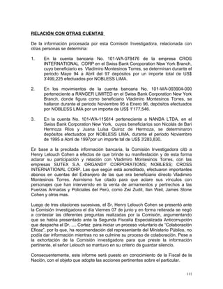 RELACIÓN CON OTRAS CUENTAS
De la información procesada por esta Comisión Investigadora, relacionada con
otras personas se determina:
1. En la cuenta bancaria No. 101-WA-078476 de la empresa CROS
INTERNATIONAL CORP en el Swiss Bank Coroporation New York Branch,
cuyo beneficiario es Vladimiro Montesinos Torres, se determinan durante el
periodo Mayo 94 a Abril del 97 depósitos por un importe total de US$
3'499,225 efectuados por NOBLESS LIMA.
2. En los movimientos de la cuenta bancaria No. 101-WA-093904-000
perteneciente a RANGER LIMITED en el Swiss Bank Corporation New York
Branch, donde figura como beneficiario Vladimiro Montesinos Torres, se
hallaron durante el periodo Noviembre 95 a Enero 96, depósitos efectuados
por NOBLESS LIMA por un importe de US$ 1'177,546.
3. En la cuenta No. 101-WA-115614 perteneciente a NANDA LTDA. en el
Swiss Bank Corporation New York, cuyos beneficiarios son Nicolás de Bari
Hermoza Ríos y Juana Luisa Quiroz de Hermoza, se determinaron
depósitos efectuados por NOBLESS LIMA, durante el periodo Noviembre
de 1995 a Abril de 1997por un importe tal de US$ 3'283,830.
En base a la precitada información bancaria, la Comisión Investigadora citó a
Henry Lelouch Cohen a efectos de que brinde su manifestación y de esta forma
aclarar su participación y relación con Vladimiro Montesinos Torres, con las
empresas SUTEX S.A. ORGANDY CORPORATIONS; NOBLESS; CROSS
INTERNATIONAL CORP. Las que según está acreditado, efectuaron importantes
abonos en cuentas del Extranjero de las que era beneficiario directo Vladimiro
Montesinos Torres. Asimismo fue citado para que aclare sus vínculos con
personajes que han intervenido en la venta de armamentos y pertrechos a las
Fuerzas Armadas y Policiales del Perú, como Zwi Zudit, Ilan Weil, James Stone
Cohen y otros mas.
Luego de tres citaciones sucesivas, el Sr. Henry Lelouch Cohen se presentó ante
la Comisión Investigadora el día Viernes 07 de junio y en forma reiterada se negó
a contestar las diferentes preguntas realizadas por la Comisión, argumentando
que se había presentado ante la Segunda Fiscalía Especializada Anticorrupción
que despacha el Dr. .... Cortez para iniciar un proceso voluntario de “Colaboración
Eficaz”, por lo que, ha recomendación del representante del Ministerio Público, no
podía dar información mientras no se culmine su proceso de colaboración. Pese a
la exhortación de la Comisión investigadora para que preste la información
pertinente, el señor Lelouch se mantuvo en su criterio de guardar silencio.
Consecuentemente, este informe será puesto en conocimiento de la Fiscal de la
Nación, con el objeto que adopte las acciones pertinentes sobre el particular.
111
 