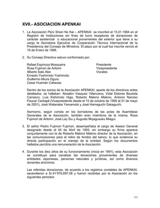 XVII.- ASOCIACION APENKAI
1. La Asociación Perú Shien No Kai – APENKAI se inscribió el 15.01.1994 en el
Registro de Instituciones sin fines de lucro receptoras de donaciones de
carácter asistencial o educacional provenientes del exterior que tiene a su
cargo la Secretaria Ejecutiva de Cooperación Técnica Internacional de la
Presidencia del Consejo de Ministros. El plazo por el cual fue inscrita venció el
16 de Enero de 1996.
2. Su Consejo Directivo estuvo conformado por:
Rafael Espinoza Mosqueira Presidente
Rosa Fujimori de Aritomi Vicepresidente
Alberto Sato Abe Vocales
Ernesto Yoshimoto Yoshimoto
Guillermo Miura Ogura
Cesar Huamán Cabezas
Dentro de los socios de la Asociación APENKAI, aparte de los directivos antes
detallados, se hallaban: Absalón Vasquez Villanueva, Vidal Dolores Bautista
Carrasco, Luis Kishimoto Higa, Roberto Makino Makino, Antonio Narciso
Paucar Carbajal (Vicepresidente desde el 15 de octubre de 1999 al 31 de mayo
de 2001), José Watanabe Yamamoto y José Hamaguchi Sakaguchi.
Asimismo, según consta en los borradores de las actas de Asambleas
Generales de la Asociación, también eran miembros de la misma, Rosa
Fujimori de Aritomi, José Lay Siu y Augusto Miyagusuku Miagui.
3. El señor Pedro Fujimori Fujimori, desempeñaba el cargo de Asesor General
designado desde el 04 de Abril de 1993, sin embargo su firma aparece
conjuntamente con la de Roberto Makino Makino director de la Asociación, en
las comunicaciones para el retiro de fondos del banco, lo que evidencia su
directa participación en el manejo de la entidad. Según los documentos
hallados percibía una remuneración de la Asociación.
4. Durante los diez años de su funcionamiento (inicia en 1991), esta Asociación
se constituyó para canalizar las donaciones provenientes de diversas
entidades Japonesas, personas naturales y jurídicas, así como diversos
donantes anónimos.
Las referidas donaciones, de acuerdo a los registros contables de APENKAI,
ascendieron a S/.41’976,697.08 y fueron recibidas por la Asociación en los
siguientes periodos:
112
 
