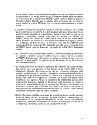 Estos fondos, fueron posteriormente entregados por la Asociación en calidad
de devolución al Sr. José Kamiya Teruya, Secretario General de la Presidencia
de la República en el Gobierno de Alberto Fujimori Fujimori, debido a que el ex
Presidente había decidido que la indicada obra se financie con los recursos
que a esa fecha ya tenía APENKAI y no con los recursos materia de la entrega
inicial.
12.Asimismo, resulta una operación inusual el retiro de fondos por US$ 85,000
para la compra de un terreno a la Sra. Barbara Canseco, fondos que fueron
posteriormente devueltos a la Asociación, debido a que sólo se trató de un
préstamo. Igualmente resulta observable la entrega de fondos por
US$915,505.44 en calidad de DONACION a favor de la Asociación AKEN.
Dicha donación, de acuerdo a la documentación proporcionada por la Fiscalía
de la Nación, se hizo en base al Convenio No. 001-94-APENKAI-AKEN
celebrado el 02 de febrero de 1994 actuando para ello como representante de
APENKAI, Cesar Huaman Cabezas y de parte de AKEN, Mario Bacigalupo
Sotillo.
13.La Comisión aun no ha terminado de recibir la información sobre levantamiento
de secreto bancario ordenado sobre diversos socios de la asociación
APENKAI. Cuando esta información se reciba se podrá conocer con mas
precisión la participación de tales socios en el manejo de los fondos de la
mencionada asociación.
14.La información sobre movimientos bancarios de APENKAI, se ha circunscrito a
las cuentas que esta apertura en los Bancos de la Nación, NBK y Wiese
Sudameris, faltando información de un total de 10 bancos. Asimismo cabe
señalar, que la información remitida por estas dos ultimas entidades financieras
ha sido parcial, ya que de un total de 22 cuentas que la Asociación tuvo en el
Banco NBK, sólo se ha reportado 5 cuentas. En el caso del Banco Wiese
Sudameris, los reportes indican la existencia de importantes sumas como
movimientos bancarios. Señala el Banco que está pendiente de ubicar la
información sustentatoria de dichos movimientos. Asimismo, de acuerdo a la
información obtenida por la Fiscalía de la Nación se aprecia que no se ha
reportado aún los movimientos bancarios de otras 10 cuentas, cuatro de ellas
del Banco Continental y seis del Banco Mercantil.
15.De la información recibida con motivo del levantamiento del secreto bancario,
hasta el cierre de las actividades de esta Comisión Investigadora, los
movimientos de las cuentas de APENKAI en los tres bancos que remitieron
información, presentan movimientos en moneda nacional por un total de S/.
31'038,685 y en moneda extranjera por US$ 52'194,786.61.
115
 