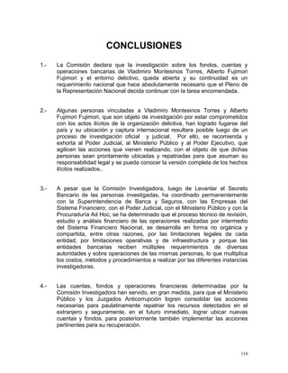 CONCLUSIONES
1.- La Comisión declara que la investigación sobre los fondos, cuentas y
operaciones bancarias de Vladimiro Montesinos Torres, Alberto Fujimori
Fujimori y el entorno delictivo, queda abierta y su continuidad es un
requerimiento nacional que hace absolutamente necesario que el Pleno de
la Representación Nacional decida continuar con la tarea encomendada.
2.- Algunas personas vinculadas a Vladimiro Montesinos Torres y Alberto
Fujimori Fujimori, que son objeto de investigación por estar comprometidos
con los actos ilícitos de la organización delictiva, han logrado fugarse del
país y su ubicación y captura internacional resultara posible luego de un
proceso de investigación oficial y judicial. Por ello, se recomienda y
exhorta al Poder Judicial, al Ministerio Público y al Poder Ejecutivo, que
agilicen las acciones que vienen realizando, con el objeto de que dichas
personas sean prontamente ubicadas y repatriadas para que asuman su
responsabilidad legal y se pueda conocer la versión completa de los hechos
ilícitos realizados..
3.- A pesar que la Comisión Investigadora, luego de Levantar el Secreto
Bancario de las personas investigadas, ha coordinado permanentemente
con la Superintendencia de Banca y Seguros, con las Empresas del
Sistema Financiero, con el Poder Judicial, con el Ministerio Público y con la
Procuraduría Ad Hoc, se ha determinado que el proceso técnico de revisión,
estudio y análisis financiero de las operaciones realizadas por intermedio
del Sistema Financiero Nacional, se desarrolla en forma no orgánica y
compartida, entre otras razones, por las limitaciones legales de cada
entidad; por limitaciones operativas y de infraestructura y porque las
entidades bancarias reciben múltiples requerimientos de diversas
autoridades y sobre operaciones de las mismas personas, lo que multiplica
los costos, métodos y procedimientos a realizar por las diferentes instancias
investigadoras.
4.- Las cuentas, fondos y operaciones financieras determinadas por la
Comisión Investigadora han servido, en gran medida, para que el Ministerio
Público y los Juzgados Anticorrupción logren consolidar las acciones
necesarias para paulatinamente repatriar los recursos detectados en el
extranjero y seguramente, en el futuro inmediato, lograr ubicar nuevas
cuentas y fondos, para posteriormente también implementar las acciones
pertinentes para su recuperación.
116
 