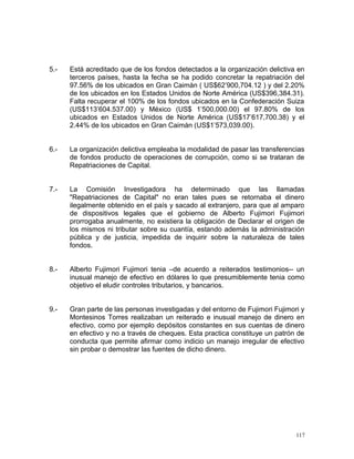 5.- Está acreditado que de los fondos detectados a la organización delictiva en
terceros países, hasta la fecha se ha podido concretar la repatriación del
97.56% de los ubicados en Gran Caimán ( US$62’900,704.12 ) y del 2.20%
de los ubicados en los Estados Unidos de Norte América (US$396,384.31).
Falta recuperar el 100% de los fondos ubicados en la Confederación Suiza
(US$113’604.537.00) y México (US$ 1’500,000.00) el 97.80% de los
ubicados en Estados Unidos de Norte América (US$17’617,700.38) y el
2.44% de los ubicados en Gran Caimán (US$1’573,039.00).
6.- La organización delictiva empleaba la modalidad de pasar las transferencias
de fondos producto de operaciones de corrupción, como si se trataran de
Repatriaciones de Capital.
7.- La Comisión Investigadora ha determinado que las llamadas
"Repatriaciones de Capital" no eran tales pues se retornaba el dinero
ilegalmente obtenido en el país y sacado al extranjero, para que al amparo
de dispositivos legales que el gobierno de Alberto Fujimori Fujimori
prorrogaba anualmente, no existiera la obligación de Declarar el origen de
los mismos ni tributar sobre su cuantía, estando además la administración
pública y de justicia, impedida de inquirir sobre la naturaleza de tales
fondos.
8.- Alberto Fujimori Fujimori tenia –de acuerdo a reiterados testimonios-- un
inusual manejo de efectivo en dólares lo que presumiblemente tenia como
objetivo el eludir controles tributarios, y bancarios.
9.- Gran parte de las personas investigadas y del entorno de Fujimori Fujimori y
Montesinos Torres realizaban un reiterado e inusual manejo de dinero en
efectivo, como por ejemplo depósitos constantes en sus cuentas de dinero
en efectivo y no a través de cheques. Esta practica constituye un patrón de
conducta que permite afirmar como indicio un manejo irregular de efectivo
sin probar o demostrar las fuentes de dicho dinero.
117
 