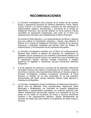 RECOMENDACIONES
1. La Comisión Investigadora como producto de la revisión de las cuentas,
fondos y operaciones bancarias de Vladimiro Montesinos Torres, Alberto
Fujimori Fujimori y el entorno delictivo, considera de vital importancia la
implementación orgánica, administrativa y económica de la Unidad de
Inteligencia Financiera, que permita detectar en forma oportuna indicios
razonables de operaciones sospechosas, para evitar en el futuro que
organizaciones criminales usen indebidamente el sistema financiero.
Se exhorta al Poder Ejecutivo y a la Superintendencia de Banca y Seguros
para que realicen la coordinación necesaria y urgente, para designar al
Director de la Unidad de Inteligencia Financiera y dotarla de los recursos
financieros y materiales necesarios que permita iniciar los trabajos de
implementación y funcionamiento de tan importante ente público.
2.- La Comisión Investigadora considera que el Pleno de la Representación
Nacional debe evaluar el régimen de excepción de “Repatriación de
Capitales” que se constituyó en una constante y permanente práctica en el
gobierno de Alberto Fujimori Fujimori, por medio de la cual se posibilitó que
la organización delictiva obtuviera ventajas económicas y otorgara
apariencia de legalidad a importantes recursos económicos obtenidos
ilícitamente.
3.- A fin de optimizar los esfuerzos y acciones de las diferentes instituciones
del Estado Peruano para lograr la recuperación de los fondos y recursos
económicos ubicados a las organizaciones delictivas en terceros países, la
Comisión Investigadora considera conveniente recomendar al Poder
Ejecutivo la creación de un ente coordinador en el que participen
representantes del Poder Judicial, Ministerio Público, Poder Ejecutivo y
Congreso de la República.
4.- La Comisión Investigadora exhorta al Ministerio de Relaciones Exteriores a
ejercer ante los diferentes Foros Internacionales, Organismos Supra
Nacionales y Multilaterales, por intermedio de nuestras delegaciones
diplomáticas y representantes acreditados, los máximos esfuerzos para
obtener declaraciones permanentes respecto a la necesidad de que los
países en los cuales se encuentran los fondos y recursos económicos
ubicados a las organizaciones delictivas, apoyen decididamente las
acciones de nuestro país para obtener la recuperación de dichos fondos y
recursos.
118
 