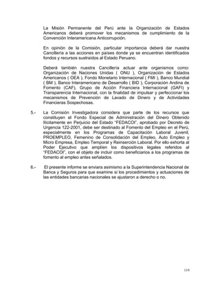 La Misión Permanente del Perú ante la Organización de Estados
Americanos deberá promover los mecanismos de cumplimiento de la
Convención Interamericana Anticorrupción.
En opinión de la Comisión, particular importancia deberá dar nuestra
Cancillería a las acciones en países donde ya se encuentran identificados
fondos y recursos sustraídos al Estado Peruano.
Deberá también nuestra Cancillería actuar ante organismos como:
Organización de Naciones Unidas ( ONU ), Organización de Estados
Americanos ( OEA ), Fondo Monetario Internacional ( FMI ), Banco Mundial
( BM ), Banco Interamericano de Desarrollo ( BID ), Corporación Andina de
Fomento (CAF), Grupo de Acción Financiera Internacional (GAFI) y
Transparencia Internacional, con la finalidad de impulsar y perfeccionar los
mecanismos de Prevención de Lavado de Dinero y de Actividades
Financieras Sospechosas.
5.- La Comisión Investigadora considera que parte de los recursos que
constituyen el Fondo Especial de Administración del Dinero Obtenido
Ilícitamente en Perjuicio del Estado “FEDACOI”, aprobado por Decreto de
Urgencia 122-2001, debe ser destinado al Fomento del Empleo en el Perú,
especialmente en los Programas de Capacitación Laboral Juvenil,
PROEMPLEO, Femenino de Consolidación del Empleo, Auto Empleo y
Micro Empresa, Empleo Temporal y Reinserción Laboral. Por ello exhorta al
Poder Ejecutivo que amplíen los dispositivos legales referidos al
“FEDACOI”, con el objeto de incluir como beneficiarios a los programas de
fomento al empleo antes señalados.
6.- El presente informe se enviara asimismo a la Superintendencia Nacional de
Banca y Seguros para que examine si los procedimientos y actuaciones de
las entidades bancarias nacionales se ajustaron a derecho o no.
119
 