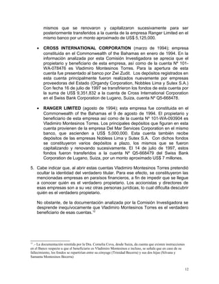 mismos que se renovaron y capitalizaron sucesivamente para ser
posteriormente transferidos a la cuenta de la empresa Ranger Limited en el
mismo banco por un monto aproximado de US$ 5,125,000.
• CROSS INTERNATIONAL CORPORATION (marzo de 1994); empresa
constituida en el Commonwealth of the Bahamas en enero de 1994. En la
información analizada por esta Comisión Investigadora se aprecia que el
propietario y beneficiario de esta empresa, así como de la cuenta Nº 101-
WA-078476 es Vladimiro Montesinos Torres. Para la apertura de esta
cuenta fue presentado al banco por Zwi Zudit. Los depósitos registrados en
esta cuenta principalmente fueron realizados nuevamente por empresas
proveedoras del Estado (Organdy Corporation, Nobbles Lima y Sutex S.A.)
Con fecha 16 de julio de 1997 se transfirieron los fondos de esta cuenta por
la suma de US$ 9,351,832 a la cuenta de Cross International Corporation
en el Swiss Bank Corporation de Lugano, Suiza, cuenta Nº Q5-668478.
• RANGER LIMITED (agosto de 1994); esta empresa fue constituida en el
Commonwealth of the Bahamas el 9 de agosto de 1994. El propietario y
beneficiario de esta empresa así como de la cuenta Nº 101-WA-093904 es
Vladimiro Montesinos Torres. Los principales depósitos que figuran en esta
cuenta provienen de la empresa Del Mar Services Corporation en el mismo
banco, que ascienden a US$ 5,000,000. Esta cuenta también recibe
depósitos de las empresas Nobless Lima y Sutex S.A. Con dichos fondos
se constituyeron varios depósitos a plazo, los mismos que se fueron
capitalizando y renovando sucesivamente. El 14 de julio de 1997, estos
fondos fueron transferidos a la cuenta Nº Q5-668479 del Swiss Bank
Corporation de Lugano, Suiza, por un monto aproximado US$ 7 millones.
5. Cabe indicar que, al abrir estas cuentas Vladimiro Montesinos Torres pretendió
ocultar la identidad del verdadero titular. Para ese efecto, se constituyeron las
mencionadas empresas en paraísos financieros, a fin de impedir que se llegue
a conocer quién es el verdadero propietario. Los accionistas y directores de
esas empresas son a su vez otras personas jurídicas, lo cual dificulta descubrir
quién es el verdadero propietario.
No obstante, de la documentación analizada por la Comisión Investigadora se
desprende inequívocamente que Vladimiro Montesinos Torres es el verdadero
beneficiario de esas cuentas.12
12
.- La documentación remitida por la Dra. Cornelia Cova, desde Suiza, da cuenta que existen instrucciones
en el Banco respecto a que el beneficiario es Vladimiro Montesinos e incluso, se señala que en caso de su
fallecimiento, los fondos se repartirían entre su cónyuge (Trinidad Becerra) y sus dos hijas (Silvana y
Samanta Montesinos Becerra)
12
 
