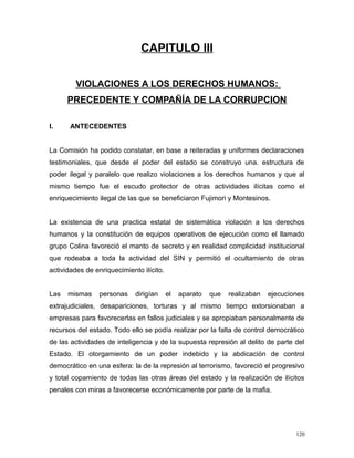 CAPITULO III
VIOLACIONES A LOS DERECHOS HUMANOS:
PRECEDENTE Y COMPAÑÍA DE LA CORRUPCION
I. ANTECEDENTES
La Comisión ha podido constatar, en base a reiteradas y uniformes declaraciones
testimoniales, que desde el poder del estado se construyo una. estructura de
poder ilegal y paralelo que realizo violaciones a los derechos humanos y que al
mismo tiempo fue el escudo protector de otras actividades ilícitas como el
enriquecimiento ilegal de las que se beneficiaron Fujimori y Montesinos.
La existencia de una practica estatal de sistemática violación a los derechos
humanos y la constitución de equipos operativos de ejecución como el llamado
grupo Colina favoreció el manto de secreto y en realidad complicidad institucional
que rodeaba a toda la actividad del SIN y permitió el ocultamiento de otras
actividades de enriquecimiento ilícito.
Las mismas personas dirigían el aparato que realizaban ejecuciones
extrajudiciales, desapariciones, torturas y al mismo tiempo extorsionaban a
empresas para favorecerlas en fallos judiciales y se apropiaban personalmente de
recursos del estado. Todo ello se podía realizar por la falta de control democrático
de las actividades de inteligencia y de la supuesta represión al delito de parte del
Estado. El otorgamiento de un poder indebido y la abdicación de control
democrático en una esfera: la de la represión al terrorismo, favoreció el progresivo
y total copamiento de todas las otras áreas del estado y la realización de ilícitos
penales con miras a favorecerse económicamente por parte de la mafia.
120
 