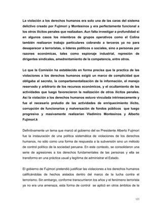 La violación a los derechos humanos era solo una de las caras del sistema
delictivo creado por Fujimori y Montesinos y era perfectamente funcional a
los otros ilícitos penales que realizaban. Aun falta investigar a profundidad si
en algunos casos los miembros de grupos operativos como el Colina
también realizaron trabajo particulares cobrando a terceros ya no para
desaparecer a terroristas, o lideres políticos o sociales, sino a personas por
razones económicas, tales como espionaje industrial, represión de
dirigentes sindicales, amedrentamiento de la competencia, entre otros.
Lo que la Comisión ha establecido en forma precisa que la practica de las
violaciones a los derechos humanos exigió un marco de complicidad que
obligaba al secreto, la compartamentalización de la información, el manejo
reservado y arbitrario de los recursos económicos, y el ocultamiento de las
actividades que luego favorecieron la realización de otros ilícitos penales.
Así la violación a los derechos humanos estuvo vinculada intrínsecamente y
fue el necesario preludio de las actividades de enriquecimiento ilícito,
corrupción de funcionarios y malversación de fondos públicos que luego
progresiva y masivamente realizarían Vladimiro Montesinos y Alberto
Fujimori.k
Definitivamente un tema que marcó al gobierno del ex Presidente Alberto Fujimori
fue la instauración de una política sistemática de violaciones de los derechos
humanos, no sólo como una forma de respuesta a la subversión sino un método
de control político de la sociedad peruana. En este contexto, se consolidaron una
serie de agresiones a los derechos fundamentales de las personas y ella se
transformo en una práctica usual y legítima de administrar el Estado.
El gobierno de Fujimori pretendió justificar las violaciones a los derechos humanos
calificándolas de hechos aislados dentro del marco de la lucha contra el
terrorismo. Sin embargo, conforme transcurrieron los años y el fenómeno terrorista
ya no era una amenaza, esta forma de control se aplicó en otros ámbitos de la
121
 