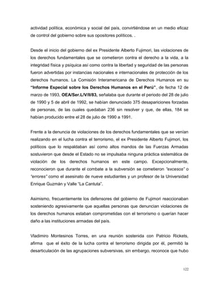 actividad política, económica y social del país, convirtiéndose en un medio eficaz
de control del gobierno sobre sus opositores políticos. .
Desde el inicio del gobierno del ex Presidente Alberto Fujimori, las violaciones de
los derechos fundamentales que se cometieron contra el derecho a la vida, a la
integridad física y psíquica así como contra la libertad y seguridad de las personas
fueron advertidas por instancias nacionales e internacionales de protección de los
derechos humanos. La Comisión Interamericana de Derechos Humanos en su
“Informe Especial sobre los Derechos Humanos en el Perú”, de fecha 12 de
marzo de 1993, OEA/Ser.L/V/II/83, señalaba que durante el periodo del 28 de julio
de 1990 y 5 de abril de 1992, se habían denunciado 375 desapariciones forzadas
de personas, de las cuales quedaban 236 sin resolver y que, de ellas, 184 se
habían producido entre el 28 de julio de 1990 a 1991.
Frente a la denuncia de violaciones de los derechos fundamentales que se venían
realizando en el lucha contra el terrorismo, el ex Presidente Alberto Fujimori, los
políticos que lo respaldaban así como altos mandos de las Fuerzas Armadas
sostuvieron que desde el Estado no se impulsaba ninguna práctica sistemática de
violación de los derechos humanos en este campo. Excepcionalmente,
reconocieron que durante el combate a la subversión se cometieron “excesos” o
“errores” como el asesinato de nueve estudiantes y un profesor de la Universidad
Enrique Guzmán y Valle “La Cantuta”.
Asimismo, frecuentemente los defensores del gobierno de Fujimori reaccionaban
sosteniendo agresivamente que aquellas personas que denuncian violaciones de
los derechos humanos estaban comprometidas con el terrorismo o querían hacer
daño a las instituciones armadas del país.
Vladimiro Montesinos Torres, en una reunión sostenida con Patricio Rickets,
afirma que el éxito de la lucha contra el terrorismo dirigida por él, permitió la
desarticulación de las agrupaciones subversivas, sin embargo, reconoce que hubo
122
 