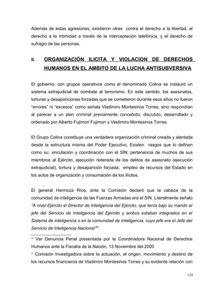 Además de estas agresiones, existieron otras contra el derecho a la libertad, el
derecho a la intimidad a través de la interceptación telefónica, y el derecho de
sufragio de las personas.
II. ORGANIZACIÓN ILICITA Y VIOLACION DE DERECHOS
HUMANOS EN EL AMBITO DE LA LUCHA ANTISUBVERSIVA
El gobierno, con grupos operativos como el denominado Colina se instauró un
sistema extrajudicial de combate al terrorismo. En este sentido, los asesinatos,
torturas y desapariciones forzadas que se cometieron durante esos años no fueron
“errores” ni “excesos” como señala Vladimiro Montesinos Torres, sino respondían
al parecer a un plan criminal previamente concebido, discutido, desarrollado y
ordenado por Alberto Fujimori Fujimori y Vladimiro Montesinos Torres.
El Grupo Colina constituye una verdadera organización criminal creada y alentada
desde la estructura misma del Poder Ejecutivo, Existen rasgos que lo definen
como su: vinculación y coordinación con el SIN; pertenencia de muchos de sus
miembros al Ejército; ejecución reiterada de los delitos de asesinato (ejecución
extrajudicial), tortura y desaparición forzada; empleo de recursos del Estado en
los actos de organización y consumación de los ilícitos.
El general Hermoza Ríos, ante la Comisión declaró que la cabeza de la
comunidad de inteligencia de las Fuerzas Armadas era el SIN. Literalmente señalo
“A nivel Ejército el Director de Inteligencia del Ejército, que tenía bajo su mando al
jefe del Servicio de Inteligencia del Ejército y ambos estaban integrados en el
Sistema de inteligencia o en la comunidad de Inteligencia, cuyo jefe era el Jefe del
Servicio de Inteligencia Nacional”51
.
50
Ver Denuncia Penal presentada por la Coordinadora Nacional de Derechos
Humanos ante la Fiscalía de la Nación, 13 Noviembre del 2000
51
Comisión Investigadora sobre la actuación, el origen, movimiento y destino de
los recursos financieros de Vladimiro Montesinos Torres y su evidente relación con
124
 
