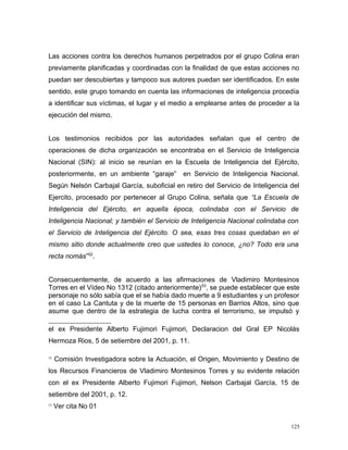 Las acciones contra los derechos humanos perpetrados por el grupo Colina eran
previamente planificadas y coordinadas con la finalidad de que estas acciones no
puedan ser descubiertas y tampoco sus autores puedan ser identificados. En este
sentido, este grupo tomando en cuenta las informaciones de inteligencia procedía
a identificar sus víctimas, el lugar y el medio a emplearse antes de proceder a la
ejecución del mismo.
Los testimonios recibidos por las autoridades señalan que el centro de
operaciones de dicha organización se encontraba en el Servicio de Inteligencia
Nacional (SIN): al inicio se reunían en la Escuela de Inteligencia del Ejército,
posteriormente, en un ambiente “garaje” en Servicio de Inteligencia Nacional.
Según Nelsón Carbajal García, suboficial en retiro del Servicio de Inteligencia del
Ejercito, procesado por pertenecer al Grupo Colina, señala que “La Escuela de
Inteligencia del Ejército, en aquella época, colindaba con el Servicio de
Inteligencia Nacional; y también el Servicio de Inteligencia Nacional colindaba con
el Servicio de Inteligencia del Ejército. O sea, esas tres cosas quedaban en el
mismo sitio donde actualmente creo que ustedes lo conoce, ¿no? Todo era una
recta nomás”52
.
Consecuentemente, de acuerdo a las afirmaciones de Vladimiro Montesinos
Torres en el Vídeo No 1312 (citado anteriormente)53
, se puede establecer que este
personaje no sólo sabía que el se había dado muerte a 9 estudiantes y un profesor
en el caso La Cantuta y de la muerte de 15 personas en Barrios Altos, sino que
asume que dentro de la estrategia de lucha contra el terrorismo, se impulsó y
el ex Presidente Alberto Fujimori Fujimori, Declaracion del Gral EP Nicolás
Hermoza Rios, 5 de setiembre del 2001, p. 11.
52
Comisión Investigadora sobre la Actuación, el Origen, Movimiento y Destino de
los Recursos Financieros de Vladimiro Montesinos Torres y su evidente relación
con el ex Presidente Alberto Fujimori Fujimori, Nelson Carbajal García, 15 de
setiembre del 2001, p. 12.
53
Ver cita No 01
125
 