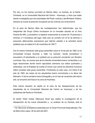 Por eso, en los hechos ocurridos en Barrios Altos, La Cantuta, en el Santa -
Chimbote, en la Universidad Nacional del Centro - Huancayo, y otros que están
siendo investigados por las autoridades del Poder Judicial y del Ministerio Público,
siempre se invocó la presunta vinculación de las víctimas con el terrorismo.
En el caso de Barrios Altos las investigaciones han determinado, que los
integrantes del Grupo Colina irrumpieron en el inmueble ubicado en el Jirón
Huanta No 840, y procedieron a disparar ocasionando la muerte de 15 personas e
hiriendo a 4 moradores del lugar. Este acto se cometió con el fin de eliminar a
presuntos delincuentes subversivos que habrían asistido a la actividad social
(pollada) que se realizó el 3 de noviembre de 199155
.
Con la misma motivación este grupo paramilitar actuó el 18 de julio de 1992, en la
Universidad Enrique Guzmán y Valle “La Cantuta”, donde procedieron a
secuestrar a 9 estudiantes y un profesor por su presunta vinculación con Sendero
Luminoso. Hoy, se conoce que de la vivienda universitaria fueron conducidos a un
lugar desconocido donde fueron ejecutados asimismo sus restos quemados y
enterrados, con la finalidad de ocultar el crimen que contra los derechos humanos
había cometido este grupo paramilitar. Finalmente en este caso, con fecha 8 de
julio de 1993, los restos de los estudiantes fueron encontrados a la altura del
kilómetro 14 de la carretera hacia Cieneguilla y en el mes de noviembre del mismo
año, se encontró otra fosa en la zona de Huachipa.
Esta misma situación se repitió en el caso de las desapariciones de los
estudiantes de la Universidad Nacional del Centro en Huancayo y de los
pobladores del Santa en Chimbote.
El doctor Victor Cubas Villanueva fiscal que realizó la investigación de la
desaparición de los nueve estudiantes y un profesor de La Cantuta, ante la
55
Ver Denuncia ampliatoria presentada por la Fiscal Provincial Especializada, Flor
de María Alva López, 06 de abril del 2001.
127
 