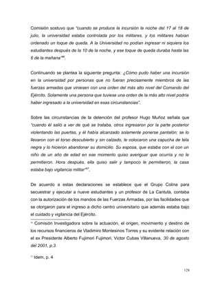Comisión sostuvo que “cuando se produce la incursión la noche del 17 al 18 de
julio, la universidad estaba controlada por los militares, y los militares habían
ordenado un toque de queda. A la Universidad no podían ingresar ni siquiera los
estudiantes después de la 10 de la noche, y ese toque de queda duraba hasta las
6 de la mañana”56
.
Continuando se plantea la siguiente pregunta: ¿Cómo pudo haber una incursión
en la universidad por personas que no fueran precisamente miembros de las
fuerzas armadas que viniesen con una orden del más alto nivel del Comando del
Ejército. Solamente una persona que tuviese una orden de la más alto nivel podría
haber ingresado a la universidad en esas circunstancias”.
Sobre las circunstancias de la detención del profesor Hugo Muñoz señala que
“cuando él salió a ver de qué se trataba, otros ingresaron por la parte posterior
violentando las puertas, y él había alcanzado solamente ponerse pantalón; se lo
llevaron con el torso descubierto y sin calzado, le colocaron una capucha de tela
negra y lo hicieron abandonar su domicilio. Su esposa, que estaba con el con un
niño de un año de edad en ese momento quiso averiguar que ocurría y no le
permitieron. Hora después, ella quiso salir y tampoco le permitieron, la casa
estaba bajo vigilancia militar”57
.
De acuerdo a estas declaraciones se establece que el Grupo Colina para
secuestrar y ejecutar a nueve estudiantes y un profesor de La Cantuta, contaba
con la autorización de los mandos de las Fuerzas Armadas, por las facilidades que
se otorgaron para el ingreso a dicho centro universitario que además estaba bajo
el cuidado y vigilancia del Ejército.
56
Comisión Investigadora sobre la actuación, el origen, movimiento y destino de
los recursos financieros de Vladimiro Montesinos Torres y su evidente relación con
el ex Presidente Alberto Fujimori Fujimori, Victor Cubas Villanueva, 30 de agosto
del 2001, p.3.
57
Idem, p. 4
128
 