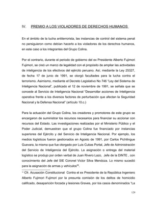 IV. PREMIO A LOS VIOLADORES DE DERECHOS HUMANOS
En el ámbito de la lucha antiterrorista, las instancias de control del sistema penal
no persiguieron como debían hacerlo a los violadores de los derechos humanos,
en este caso a los integrantes del Grupo Colina.
Por el contrario, durante el periodo de gobierno del ex Presidente Alberto Fujimori
Fujimori, se creó un marco de legalidad con el propósito de ampliar las actividades
de inteligencia de los efectivos del ejército peruano. Así, mediante la Ley 25327,
de fecha 17 de junio de 1991, se otorgó facultades para la lucha contra el
terrorismo. Asimismo, mediante el Decreto Legislativo No 746 “Ley del Sistema de
Inteligencia Nacional”, publicado el 12 de noviembre de 1991, se señala que se
concede al Servicio de Inteligencia Nacional “Desarrollar acciones de Inteligencia
operativa frente a los diversos factores de perturbación que afectan la Seguridad
Nacional y la Defensa Nacional” (artículo 10.c.)
Para la actuación del Grupo Colina, los creadores y promotores de este grupo se
encargaron de suministrar los recursos necesarios para financiar su accionar con
recursos del Estado. Las investigaciones realizadas por el Ministerio Público y el
Poder Judicial, demuestran que el grupo Colina fue financiado por instancias
superiores del Ejército y del Servicio de Inteligencia Nacional. Por ejemplo, los
medios logísticos fueron gestionados en Agosto de 1991, por Carlos Pichilingue
Guevara, la misma que fue otorgado por Luis Cubas Portal, Jefe de Administración
del Servicio de Inteligencia del Ejército. La asignación o entrega del material
logístico se produjo por orden verbal de Juan Rivero Lazo, Jefe de la DINTE , con
conocimiento del Jefe del SIE Coronel Victor Silva Mendoza. Lo mismo sucedió
para la asignación de armas y vehículos58
.
58
Cfr. Acusación Constitucional Contra el ex Presidente de la República Ingeniero
Alberto Fujimori Fujimori por la presunta comisión de los delitos de homicidio
calificado, desaparición forzada y lesiones Graves, por los casos denominados “La
129
 