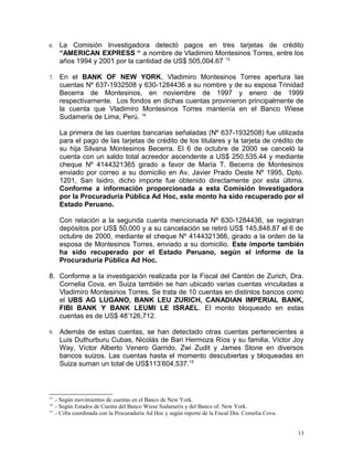 6. La Comisión Investigadora detectó pagos en tres tarjetas de crédito
“AMERICAN EXPRESS “ a nombre de Vladimiro Montesinos Torres, entre los
años 1994 y 2001 por la cantidad de US$ 505,004.67 13
7. En el BANK OF NEW YORK, Vladimiro Montesinos Torres apertura las
cuentas Nº 637-1932508 y 630-1284436 a su nombre y de su esposa Trinidad
Becerra de Montesinos, en noviembre de 1997 y enero de 1999
respectivamente. Los fondos en dichas cuentas provinieron principalmente de
la cuenta que Vladimiro Montesinos Torres mantenía en el Banco Wiese
Sudameris de Lima, Perú. 14
La primera de las cuentas bancarias señaladas (Nº 637-1932508) fue utilizada
para el pago de las tarjetas de crédito de los titulares y la tarjeta de crédito de
su hija Silvana Montesinos Becerra. El 6 de octubre de 2000 se canceló la
cuenta con un saldo total acreedor ascendente a US$ 250,535.44 y mediante
cheque Nº 4144321365 girado a favor de María T. Becerra de Montesinos
enviado por correo a su domicilio en Av. Javier Prado Oeste Nº 1995, Dpto.
1201, San Isidro, dicho importe fue obtenido directamente por esta última.
Conforme a información proporcionada a esta Comisión Investigadora
por la Procuraduría Pública Ad Hoc, este monto ha sido recuperado por el
Estado Peruano.
Con relación a la segunda cuenta mencionada Nº 630-1284436, se registran
depósitos por US$ 50,000 y a su cancelación se retiró US$ 145,848.87 el 6 de
octubre de 2000, mediante el cheque Nº 4144321366, girado a la orden de la
esposa de Montesinos Torres, enviado a su domicilio. Este importe también
ha sido recuperado por el Estado Peruano, según el informe de la
Procuraduría Pública Ad Hoc.
8. Conforme a la investigación realizada por la Fiscal del Cantón de Zurich, Dra.
Cornelia Cova, en Suiza también se han ubicado varias cuentas vinculadas a
Vladimiro Montesinos Torres. Se trata de 10 cuentas en distintos bancos como
el UBS AG LUGANO, BANK LEU ZURICH, CANADIAN IMPERIAL BANK,
FIBI BANK Y BANK LEUMI LE ISRAEL. El monto bloqueado en estas
cuentas es de US$ 48’126,712.
9. Además de estas cuentas, se han detectado otras cuentas pertenecientes a
Luis Duthurburu Cubas, Nicolás de Bari Hermoza Ríos y su familia, Víctor Joy
Way, Víctor Alberto Venero Garrido, Zwi Zudit y James Stone en diversos
bancos suizos. Las cuentas hasta el momento descubiertas y bloqueadas en
Suiza suman un total de US$113’604,537.15
13
.- Según movimientos de cuentas en el Banco de New York.
14
.- Según Estados de Cuenta del Banco Wiese Sudameris y del Banco of. New York.
15
.- Cifra coordinada con la Procuraduría Ad Hoc y según reporte de la Fiscal Dra. Cornelia Cova.
13
 
