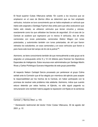 El fiscal superior Cubas Villanueva señala “En cuanto a los recursos que se
emplearon en el caso de Barrios Altos se determinó que se han empleado
vehículos, inclusive se tuvo conocimiento que se había empleado un vehículo que
había sido asignado a Santiago Fujimori días antes pero que ellos sostuvieron que
había sido robado, se utilizaron vehículos que tenían circulina y sirenas,
exactamente como los que utilizaban las fuerzas de seguridad...En el caso de La
Cantuta se sostiene que ingresaron por lo menos 6 vehículos, dos de ellos
camionetas con lunas polarizadas, camionetas Station Wagon con lunas
polarizadas, y automóviles también con lunas polarizadas, de ahí que fueron
retirados los estudiantes, en esas camionetas y en esos vehículos que fueron a
para hacia este local del campo de tiro de la policía”59
.
Asimismo, se tiene conocimiento también de que mensualmente a este grupo se le
asignaba un presupuesto entre 9 y 12 mil dólares para financiar los Operativos
Especiales de Inteligencia. Estos recursos eran administrados por Santiago Martín
Rivas y Carlos Pichilingue Guevara integrantes de este grupo paramilitar.
Al respecto Nelson Carbajal García procesado por pertenecer al grupo Colina
señaló ante la Comisión que él fue elegido por miembros del ejército para aceptar
la responsabilidad por los hechos de la Cantuta, sin haber participado con la
promesa de resolver este problema más adelante. Asimismo, indica que cuando
estuvo detenido por estos hechos, el Ejército, no sólo siguió pagando su
remuneración sino también habría pagado la reparación civil fijada en la sentencia
Cantuta” y “Barrios Altos”, p. 103.
59
Declaración testimonial del doctor Víctor Cubas Villanueva, 30 de agosto del
2001, p. 15
130
 