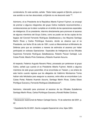 condenatoria. En este sentido, señala: ”Debe haber pagado el Ejército, porque en
ese sentido no me han descontado, el Ejército no me descontó nada” 60
.
Asimismo, el ex Presidente de la República Alberto Fujimori Fujimori, se encargó
de premiar a algunos integrantes del grupo Colina mediante reconocimientos y
condecoraciones por la labor cumplida en el ámbito de las operaciones especiales
de inteligencia. El ex presidente, intervino directamente para promover el ascenso
de algunos miembros del Grupo Colina, como se puede ver de las copias de los
legajos del Coronel Fernando Rodríguez Zabalbeascoa y los Mayores Santiago
Martín Rivas y Carlos Pichilingue Guevara, donde se observa que el ex
Presidente, con fecha 30 de Julio de 1991, cursó un Memorándum al Ministerio de
Defensa para que se considere a manera de estímulos el ascenso por haber
participado en exitosas Operaciones Especiales de Inteligencia de los Oficiales
Superiores Fernando Rodríguez Zabalbeascoa, Roberto Paúcar Carbajal, Luis
Cubas Portal, Alberto Pinto Cárdenas y Roberto Huamán Azcurra.
Al respecto, Federico Augusto Navarro Pérez, procesado por pertenecer al grupo
Colina, señaló que cuando el ex Presidente Alberto Fujimori, felicitó a algunos
miembros de este grupo paramilitar, él se encontraba en Taiwam, y se entera de
este hecho cuando regresa que los allegados de Valdimiro Montesinos Torres
habían sido felicitados para asegurar su ascenso, entre ellos se encontraban Luis
Cubas Portal, Roberto Huamán Azcurra, Santiago Martín Rivas, Carlos Eliseo
Pichiligue Guevara y Fernando Rodriguez Zabalbeascoa61
.
Asimismo, intercedió para promover el ascenso de los Oficiales Subalternos
Santiago Martín Rivas, Carlos Pichilingue Guevara y Ronald Robles Córdova.
60
Declaración testimonial de Nelson Carbajal García, 15 de setiembre del 2001, p.
42
61
Expediente No 52-2001, Quinto Juzgado Especial de Lima, fojas 3263.
131
 