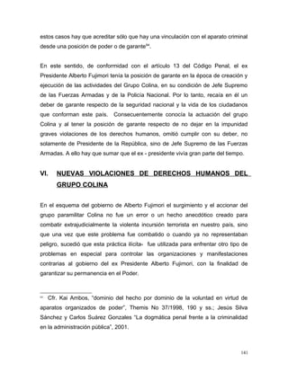 estos casos hay que acreditar sólo que hay una vinculación con el aparato criminal
desde una posición de poder o de garante64
.
En este sentido, de conformidad con el artículo 13 del Código Penal, el ex
Presidente Alberto Fujimori tenía la posición de garante en la época de creación y
ejecución de las actividades del Grupo Colina, en su condición de Jefe Supremo
de las Fuerzas Armadas y de la Policía Nacional. Por lo tanto, recaía en él un
deber de garante respecto de la seguridad nacional y la vida de los ciudadanos
que conforman este país. Consecuentemente conocía la actuación del grupo
Colina y al tener la posición de garante respecto de no dejar en la impunidad
graves violaciones de los derechos humanos, omitió cumplir con su deber, no
solamente de Presidente de la República, sino de Jefe Supremo de las Fuerzas
Armadas. A ello hay que sumar que el ex - presidente vivía gran parte del tiempo.
VI. NUEVAS VIOLACIONES DE DERECHOS HUMANOS DEL
GRUPO COLINA
En el esquema del gobierno de Alberto Fujimori el surgimiento y el accionar del
grupo paramilitar Colina no fue un error o un hecho anecdótico creado para
combatir extrajudicialmente la violenta incursión terrorista en nuestro país, sino
que una vez que este problema fue combatido o cuando ya no representaban
peligro, sucedió que esta práctica ilícita- fue utilizada para enfrentar otro tipo de
problemas en especial para controlar las organizaciones y manifestaciones
contrarias al gobierno del ex Presidente Alberto Fujimori, con la finalidad de
garantizar su permanencia en el Poder.
64
Cfr. Kai Ambos, “dominio del hecho por dominio de la voluntad en virtud de
aparatos organizados de poder”, Themis No 37/1998, 190 y ss.; Jesús Silva
Sánchez y Carlos Suárez Gonzales “La dogmática penal frente a la criminalidad
en la administración pública”, 2001.
141
 