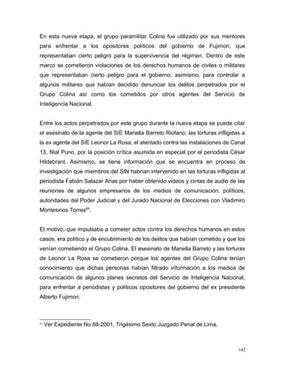 En esta nueva etapa, el grupo paramilitar Colina fue utilizado por sus mentores
para enfrentar a los opositores políticos del gobierno de Fujimori, que
representaban cierto peligro para la supervivencia del régimen. Dentro de este
marco se cometieron violaciones de los derechos humanos de civiles o militares
que representaban cierto peligro para el gobierno; asimismo, para controlar a
algunos militares que habían decidido denunciar los delitos perpetrados por el
Grupo Colina así como los cometidos por otros agentes del Servicio de
Inteligencia Nacional.
Entre los actos perpetrados por este grupo durante la nueva etapa se puede citar
el asesinato de la agente del SIE Mariella Barreto Riofano; las torturas infligidas a
la ex agente del SIE Leonor La Rosa; el atentado contra las instalaciones de Canal
13, filial Puno, por la posición crítica asumida en especial por el periodista César
Hildebrant. Asimismo, se tiene información que se encuentra en proceso de
investigación que miembros del SIN habrían intervenido en las torturas infligidas al
periodista Fabián Salazar Arias por haber obtenido videos y cintas de audio de las
reuniones de algunos empresarios de los medios de comunicación, políticos,
autoridades del Poder Judicial y del Jurado Nacional de Elecciones con Vladimiro
Montesinos Torres65
.
El motivo, que impulsaba a cometer actos contra los derechos humanos en estos
casos, era político y de encubrimiento de los delitos que habían cometido y que los
venían cometiendo el Grupo Colina. El asesinato de Mariella Barreto y las torturas
de Leonor La Rosa se cometieron porque los agentes del Grupo Colina tenían
conocimiento que dichas personas habían filtrado información a los medios de
comunicación de algunos planes secretos del Servicio de Inteligencia Nacional,
para enfrentar a periodistas y políticos opositores del gobierno del ex presidente
Alberto Fujimori.
65
Ver Expediente No 88-2001, Trigésimo Sexto Juzgado Penal de Lima.
142
 