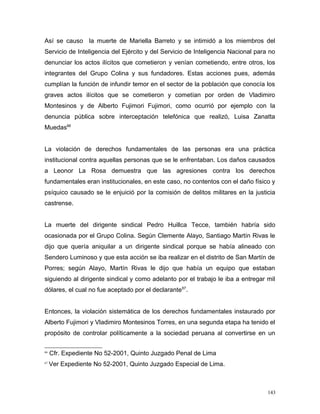Así se causo la muerte de Mariella Barreto y se intimidó a los miembros del
Servicio de Inteligencia del Ejército y del Servicio de Inteligencia Nacional para no
denunciar los actos ilícitos que cometieron y venían cometiendo, entre otros, los
integrantes del Grupo Colina y sus fundadores. Estas acciones pues, además
cumplían la función de infundir temor en el sector de la población que conocía los
graves actos ilícitos que se cometieron y cometían por orden de Vladimiro
Montesinos y de Alberto Fujimori Fujimori, como ocurrió por ejemplo con la
denuncia pública sobre interceptación telefónica que realizó, Luisa Zanatta
Muedas66
La violación de derechos fundamentales de las personas era una práctica
institucional contra aquellas personas que se le enfrentaban. Los daños causados
a Leonor La Rosa demuestra que las agresiones contra los derechos
fundamentales eran institucionales, en este caso, no contentos con el daño físico y
psíquico causado se le enjuició por la comisión de delitos militares en la justicia
castrense.
La muerte del dirigente sindical Pedro Huillca Tecce, también habría sido
ocasionada por el Grupo Colina. Según Clemente Alayo, Santiago Martín Rivas le
dijo que quería aniquilar a un dirigente sindical porque se había alineado con
Sendero Luminoso y que esta acción se iba realizar en el distrito de San Martín de
Porres; según Alayo, Martín Rivas le dijo que había un equipo que estaban
siguiendo al dirigente sindical y como adelanto por el trabajo le iba a entregar mil
dólares, el cual no fue aceptado por el declarante67
.
Entonces, la violación sistemática de los derechos fundamentales instaurado por
Alberto Fujimori y Vladimiro Montesinos Torres, en una segunda etapa ha tenido el
propósito de controlar políticamente a la sociedad peruana al convertirse en un
66
Cfr. Expediente No 52-2001, Quinto Juzgado Penal de Lima
67
Ver Expediente No 52-2001, Quinto Juzgado Especial de Lima.
143
 