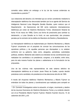 cometido estos delitos sin embargo a la luz de las nuevas evidencias es
insostenible su posición.69
Las violaciones del derecho a la intimidad que se venían cometiendo mediante la
interceptación telefónica fue denunciado también por la ex agente del Servicio de
Inteligencia Nacional Luisa Margarita Zanatta Muedas, quien sostuvo que el
Departamento de Operaciones del SIE venía realizando interceptaciones
telefónicas por orden de Vladimiro Montesinos Torres. (Declaración Notarial de
fecha 16 de marzo de 1998). Como una forma de presionarla para cambiar su
declaración, a Luisa Zanatta se le inició, en esa oportunidad, dos procesos
penales por la comisión de los delitos de Abandono de Destino y Desobediencia.
La interceptación telefónica es implementada por Vladimiro Montesinos y Alberto
Fujimori únicamente con el propósito de conocer las comunicaciones de los
opositores políticos y de aquellas personas que discrepaban o no estaban
conforme con su gobierno, tales como, abogados, periodistas, autoridades
políticas, etcétera. Mediante este sistema se enteraban de las coordinaciones que
realizaban los candidatos a la presidencia, congreso, a la alcaldía, entre otros,
para de esta manera frustrar los planes o adelantarse en la formulación de las
propuestas.
Una de las víctimas más representativas de este sistema delictivo de
interceptación telefónica es el doctor Javier Pérez de Cuellar, cuando decidió
postularse como candidato a la presidencia en las elecciones del año de 1995.
A través del chuponeo telefónico Vladimiro Montesinos y Alberto Fujimori se
enteraban de todos los planes y coordinaciones que realizaba para competir en
69
Cfr. Comisión Investigadora sobre la actuación, el origen, movimiento y destino
de los recursos financieros de Vladimiro Montesinos Torres y su evidente relación
con el ex Presidente Alberto Fujimori Fujimori, Roberto Huamán Azcurra, 14 de
setiembre del 2001, p.55.
145
 