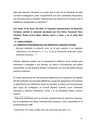esta justa electoral. Asimismo, se puede citar el caso de la Presidenta de esta
Comisión Investigadora, quien conjuntamente con otros periodistas interpusieron
una demanda ante la Comisión Interamericana de Derechos de Humanos con la
finalidad de salvaguardar sus derechos70
.
Con fecha 19 de enero del 2001, la Comisión Interamericana de Derechos
Humanos admitió la demanda planteada por Ana Elena Townsend Diez-
Canseco, Rossa Cueva Mejía, Mónica Vecco y otros, y en la parte final
señala:
“ V. CONCLUSIONES .....
LA COMISION INTERAMERICANA DE DERECHOS HUMANOS DECIDE:
1. Declarar admisible el presente caso, en lo que respecta a las alegadas
violaciones a los artículos 5, 7, 11 y 13 de la Convención Americana Sobre
Derechos Humanos....”71
Además, debemos señalar que la interceptación telefónica sirvió también para
extorsionar o chantajear a sus víctimas, con datos o informaciones que podían
comprometer su vida personal, familiar o profesional, con el fin de realizar favores
políticos al gobierno.
El modus operandi de las intervenciones telefónicas era el siguiente: los agentes
del SIN realizaban las escuchas telefónicas y luego las grabaciones eran llevadas
al departamento de electrónica donde se procedía a realizar las transcripciones
para luego ser entregados al Coronel Roberto Huamán, quien finalmente
informaba a Vladimiro Montesinos Torres y al ex Presidente Alberto Fujimori
Fujimori.
70
Demanda presentada ante la Comisión Interamericana de Derechos Humanos,
por la congresista Ana Elena Townsend Diez-Canseco y otros, presentada el 12
de Noviembre de 1998.
71
Informe No 1/01, Caso 12.085, Perú, de 19 de enero del 2001, p. 8.
146
 