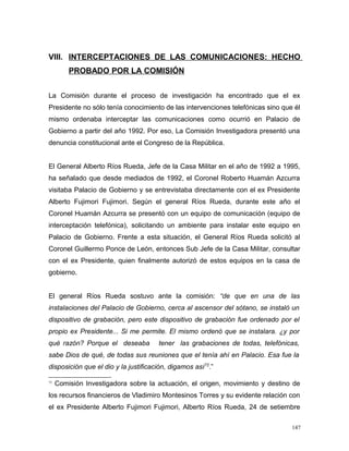 VIII. INTERCEPTACIONES DE LAS COMUNICACIONES: HECHO
PROBADO POR LA COMISIÓN
La Comisión durante el proceso de investigación ha encontrado que el ex
Presidente no sólo tenía conocimiento de las intervenciones telefónicas sino que él
mismo ordenaba interceptar las comunicaciones como ocurrió en Palacio de
Gobierno a partir del año 1992. Por eso, La Comisión Investigadora presentó una
denuncia constitucional ante el Congreso de la República.
El General Alberto Ríos Rueda, Jefe de la Casa Militar en el año de 1992 a 1995,
ha señalado que desde mediados de 1992, el Coronel Roberto Huamán Azcurra
visitaba Palacio de Gobierno y se entrevistaba directamente con el ex Presidente
Alberto Fujimori Fujimori. Según el general Ríos Rueda, durante este año el
Coronel Huamán Azcurra se presentó con un equipo de comunicación (equipo de
interceptación telefónica), solicitando un ambiente para instalar este equipo en
Palacio de Gobierno. Frente a esta situación, el General Ríos Rueda solicitó al
Coronel Guillermo Ponce de León, entonces Sub Jefe de la Casa Militar, consultar
con el ex Presidente, quien finalmente autorizó de estos equipos en la casa de
gobierno.
El general Ríos Rueda sostuvo ante la comisión: “de que en una de las
instalaciones del Palacio de Gobierno, cerca al ascensor del sótano, se instaló un
dispositivo de grabación, pero este dispositivo de grabación fue ordenado por el
propio ex Presidente... Si me permite. El mismo ordenó que se instalara. ¿y por
qué razón? Porque el deseaba tener las grabaciones de todas, telefónicas,
sabe Dios de qué, de todas sus reuniones que el tenía ahí en Palacio. Esa fue la
disposición que el dio y la justificación, digamos así72
.”
72
Comisión Investigadora sobre la actuación, el origen, movimiento y destino de
los recursos financieros de Vladimiro Montesinos Torres y su evidente relación con
el ex Presidente Alberto Fujimori Fujimori, Alberto Ríos Rueda, 24 de setiembre
147
 