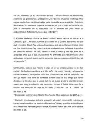 En otro momento de su declaración declaró : “No he hablado de filmaciones,
solamente de grabaciones...Grabaciones ¿no? Bueno, chuponeo telefónico. Pero
eso se mantenía en estricto privado y nadie ingresaba a ese ambiente... Asimismo
declara que “Yo solamente pregunté y quise ver por qué razones se instalaba eso;
pero el Presidente dio su respuesta: “Yo lo necesito eso para hacer las
grabaciones de todas las reuniones que yo tengo” 73
.
El Coronel Guillermo Ponce de León confirmó estos hechos al indicar a la
Comisión, que “...me dice Huamán que estaba en la Central Telefónica, así que
bajé y me dice: Dónde hay una cuarto cerca por acá, de qué tamaño le digo, chico
me dice. Lo único que hay como cuarto es un depósito que debajo de la escalera
del pasadizo amarillo. Me dijo, vamos a verlo y fuimos y me dijo, éste es el
apropiado. Para que le dije, el presidente ha ordenado que instalemos acá unas
grabadoras porque él quiere que le grabemos sus conversaciones telefónicas de
su despacho”74
.
Continuando, sostuvo que “Como le digo, el se fue amargo porque no le dejé
instalar, fui donde el presidente y le dije: señor, ha venido Huamán y dice que va
instalar un equipo para grabar todas sus conversaciones acá del despacho. Me
dijo: yo recibo una serie de llamadas durante todo el día, tengo que tomar
decisiones y tú sabes que a veces todo no se puede grabar y además también
sabes que estoy escribiendo mis memorias, porque él había dicho que iba a
escribir sus memorias en uno de los viajes y eso me va a servir de
del 2001, p. 48.
73
Declaración testimonial de Alberto Ríos Rueda, 24 de setiembre del 2001, p. 44.
74
Comisión Investigadora sobre la actuación, el origen, movimiento y destino de
los recursos financieros de Vladimiro Montesinos Torres y su evidente relación con
el ex Presidente Alberto Fujimori Fujimori, Guillermo Ponce de León, 01 de octubre
del 2001, p. 25.
148
 