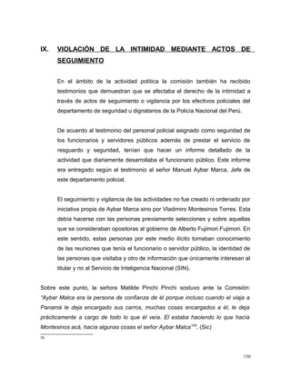 IX. VIOLACIÓN DE LA INTIMIDAD MEDIANTE ACTOS DE
SEGUIMIENTO
En el ámbito de la actividad política la comisión también ha recibido
testimonios que demuestran que se afectaba el derecho de la intimidad a
través de actos de seguimiento o vigilancia por los efectivos policiales del
departamento de seguridad u dignatarios de la Policía Nacional del Perú.
De acuerdo al testimonio del personal policial asignado como seguridad de
los funcionarios y servidores públicos además de prestar el servicio de
resguardo y seguridad, tenían que hacer un informe detallado de la
actividad que diariamente desarrollaba el funcionario público. Este informe
era entregado según el testimonio al señor Manuel Aybar Marca, Jefe de
este departamento policial.
El seguimiento y vigilancia de las actividades no fue creado ni ordenado por
iniciativa propia de Aybar Marca sino por Vladimiro Montesinos Torres. Esta
debía hacerse con las personas previamente selecciones y sobre aquellas
que se consideraban opositoras al gobierno de Alberto Fujimori Fujimori. En
este sentido, estas personas por este medio ilícito tomaban conocimiento
de las reuniones que tenía el funcionario o servidor público, la identidad de
las personas que visitaba y otro de información que únicamente interesan al
titular y no al Servicio de Inteligencia Nacional (SIN).
Sobre este punto, la señora Matilde Pinchi Pinchi sostuvo ante la Comisión:
“Aybar Malca era la persona de confianza de él porque incluso cuando el viaja a
Panamá le deja encargado sus carros, muchas cosas encargados a él, le deja
prácticamente a cargo de todo lo que él veía. El estaba haciendo lo que hacía
Montesinos acá, hacía algunas cosas el señor Aybar Malca”79
. (Sic)
79
150
 