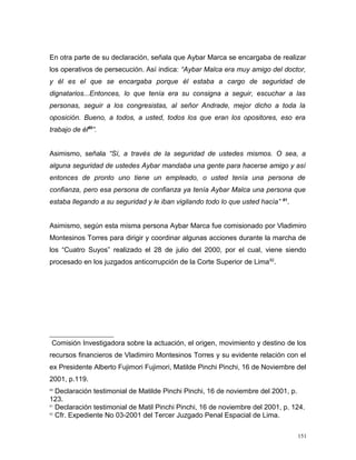 En otra parte de su declaración, señala que Aybar Marca se encargaba de realizar
los operativos de persecución. Así indica: “Aybar Malca era muy amigo del doctor,
y él es el que se encargaba porque él estaba a cargo de seguridad de
dignatarios...Entonces, lo que tenía era su consigna a seguir, escuchar a las
personas, seguir a los congresistas, al señor Andrade, mejor dicho a toda la
oposición. Bueno, a todos, a usted, todos los que eran los opositores, eso era
trabajo de él80
”.
Asimismo, señala “Sí, a través de la seguridad de ustedes mismos. O sea, a
alguna seguridad de ustedes Aybar mandaba una gente para hacerse amigo y así
entonces de pronto uno tiene un empleado, o usted tenía una persona de
confianza, pero esa persona de confianza ya tenía Aybar Malca una persona que
estaba llegando a su seguridad y le iban vigilando todo lo que usted hacía” 81
.
Asimismo, según esta misma persona Aybar Marca fue comisionado por Vladimiro
Montesinos Torres para dirigir y coordinar algunas acciones durante la marcha de
los “Cuatro Suyos” realizado el 28 de julio del 2000, por el cual, viene siendo
procesado en los juzgados anticorrupción de la Corte Superior de Lima82
.
Comisión Investigadora sobre la actuación, el origen, movimiento y destino de los
recursos financieros de Vladimiro Montesinos Torres y su evidente relación con el
ex Presidente Alberto Fujimori Fujimori, Matilde Pinchi Pinchi, 16 de Noviembre del
2001, p.119.
80
Declaración testimonial de Matilde Pinchi Pinchi, 16 de noviembre del 2001, p.
123.
81
Declaración testimonial de Matil Pinchi Pinchi, 16 de noviembre del 2001, p. 124.
82
Cfr. Expediente No 03-2001 del Tercer Juzgado Penal Espacial de Lima.
151
 