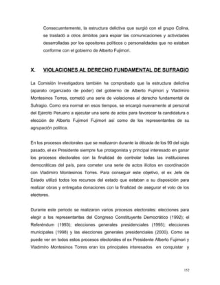 Consecuentemente, la estructura delictiva que surgió con el grupo Colina,
se trasladó a otros ámbitos para espiar las comunicaciones y actividades
desarrolladas por los opositores políticos o personalidades que no estaban
conforme con el gobierno de Alberto Fujimori.
X. VIOLACIONES AL DERECHO FUNDAMENTAL DE SUFRAGIO
La Comisión Investigadora también ha comprobado que la estructura delictiva
(aparato organizado de poder) del gobierno de Alberto Fujimori y Vladimiro
Montesinos Torres, cometió una serie de violaciones al derecho fundamental de
Sufragio. Como era normal en esos tiempos, se encargó nuevamente al personal
del Ejército Peruano a ejecutar una serie de actos para favorecer la candidatura o
elección de Alberto Fujimori Fujimori así como de los representantes de su
agrupación política.
En los procesos electorales que se realizaron durante la década de los 90 del siglo
pasado, el ex Presidente siempre fue protagonista y principal interesado en ganar
los procesos electorales con la finalidad de controlar todas las instituciones
democráticas del país, para cometer una serie de actos ilícitos en coordinación
con Vladimiro Montesinos Torres. Para conseguir este objetivo, el ex Jefe de
Estado utilizó todos los recursos del estado que estaban a su disposición para
realizar obras y entregaba donaciones con la finalidad de asegurar el voto de los
electores.
Durante este periodo se realizaron varios procesos electorales: elecciones para
elegir a los representantes del Congreso Constituyente Democrático (1992); el
Referéndum (1993); elecciones generales presidenciales (1995); elecciones
municipales (1998) y las elecciones generales presidenciales (2000). Como se
puede ver en todos estos procesos electorales el ex Presidente Alberto Fujimori y
Vladimiro Montesinos Torres eran los principales interesados en conquistar y
152
 