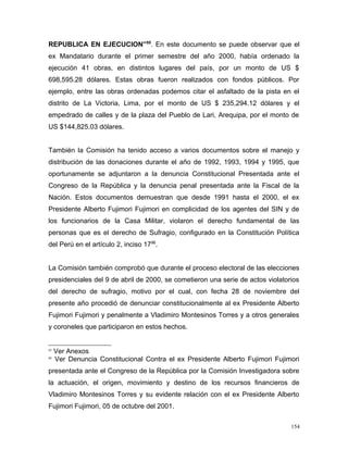 REPUBLICA EN EJECUCION”85
. En este documento se puede observar que el
ex Mandatario durante el primer semestre del año 2000, había ordenado la
ejecución 41 obras, en distintos lugares del país, por un monto de US $
698,595.28 dólares. Estas obras fueron realizados con fondos públicos. Por
ejemplo, entre las obras ordenadas podemos citar el asfaltado de la pista en el
distrito de La Victoria, Lima, por el monto de US $ 235,294.12 dólares y el
empedrado de calles y de la plaza del Pueblo de Lari, Arequipa, por el monto de
US $144,825.03 dólares.
También la Comisión ha tenido acceso a varios documentos sobre el manejo y
distribución de las donaciones durante el año de 1992, 1993, 1994 y 1995, que
oportunamente se adjuntaron a la denuncia Constitucional Presentada ante el
Congreso de la República y la denuncia penal presentada ante la Fiscal de la
Nación. Estos documentos demuestran que desde 1991 hasta el 2000, el ex
Presidente Alberto Fujimori Fujimori en complicidad de los agentes del SIN y de
los funcionarios de la Casa Militar, violaron el derecho fundamental de las
personas que es el derecho de Sufragio, configurado en la Constitución Política
del Perú en el artículo 2, inciso 1786
.
La Comisión también comprobó que durante el proceso electoral de las elecciones
presidenciales del 9 de abril de 2000, se cometieron una serie de actos violatorios
del derecho de sufragio, motivo por el cual, con fecha 28 de noviembre del
presente año procedió de denunciar constitucionalmente al ex Presidente Alberto
Fujimori Fujimori y penalmente a Vladimiro Montesinos Torres y a otros generales
y coroneles que participaron en estos hechos.
85
Ver Anexos
86
Ver Denuncia Constitucional Contra el ex Presidente Alberto Fujimori Fujimori
presentada ante el Congreso de la República por la Comisión Investigadora sobre
la actuación, el origen, movimiento y destino de los recursos financieros de
Vladimiro Montesinos Torres y su evidente relación con el ex Presidente Alberto
Fujimori Fujimori, 05 de octubre del 2001.
154
 