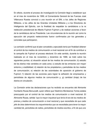 En efecto, durante el proceso de investigación la Comisión llegó a establecer que
en el mes de noviembre de 1999, el Comandante General de las Fuerzas José
Villanueva Ruesta convocó a una reunión en el SIN, a los Jefes de Regiones
Militares, a los Jefes de las Grandes Unidades Militares y a los Directores de
Inteligencia del Ejército, con la finalidad de respaldar la candidatura a la re
reelección presidencial de Alberto Fujimori Fujimori y de realizar acciones a favor
de la candidatura del ex Presidente. Las circunstancias de la reunión así como la
ejecución del proyecto reeleccionista fueron confirmados por los generales y
coroneles que participaron.
La comisión confirmó que el plan concebido y ejecutado tenía por finalidad obtener
el control de los medios de comunicación a nivel nacional con el fin de contribuir a
la campaña de Fujimori al proceso electoral. En este sentido, durante la reunión
realizada en el mes de noviembre y diciembre de 1999, se trató sobre los
siguientes puntos: a) situación actual de los medios de comunicación; b) estudio
de los diarios más vendidos en cada zona; c) estudio de las emisoras con mayor
sintonía y credibilidad; d) relación de los propietarios y periodistas de los medios
de comunicación; e) relación de las autoridades de oposición al gobierno de
Fujimori; f) relación de las acciones para lograr la adhesión de empresarios y
periodistas de algunos medios de comunicación y, g) cantidad (tiraje) de los
diarios en circulación.
La Comisión entre las declaraciones que ha recibido se encuentra del Almirante
Humberto Rozas Bonuccelli, quien refiere que Vladimiro Montesinos Torres estaba
preocupado por el control de los medios de comunicación a nivel nacional. El
Almirante Rozas, señala “que la mayor inquietud que tenía él era de los medios de
prensa y medios de comunicación a nivel nacional y que necesitaba de que cada
jefe de área determinara los requerimientos que se necesitaba para tener la mayor
cantidad de, periodistas de radios, periodistas de medios escritos, a fin de que una
155
 