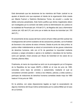 Está demostrado que las decisiones de los miembros del Poder Judicial no se
ajustan al derecho sino que expresan el interés de la organización ilícita creada
por Alberto Fujimori y Vladimiro Montesinos Torres, de encubrir u ocultar los
delitos comunes perpetrados. Este hecho justifica que dichos magistrados deben
ser investigados por la comisión del delito contra la Administración de Justicia en
la modalidad de Prevaricato (art. 418 del C.P.), de Negativa del Juez a Administrar
Justicia (art. 422 del C.P.) así como por el delito de Abuso de Autoridad (art. 376
del C.P.).
El conocimiento de las causas del fuero común al fuero militar permitió sustraer las
investigaciones del control ciudadano de las actuaciones judiciales, con la finalidad
de favorecer a los autores de estos crímenes. Desde el punto de vista jurídico, la
justicia militar indebidamente se abocó al conocimiento de las graves violaciones
de derechos humanos, sólo con el fin de garantizar la impunidad mediante
procesos y cargos simulados o ajenos a la realidad o naturaleza de los hechos,
como por ejemplo, iniciar proceso por Abuso de Autoridad en los casos de La
Cantuta y Barrios Altos.
Finalmente, el marco de impunidad se cerró con la promulgación por el Congreso
de la República de las Leyes 26479 y 26492 en el mes de junio de 1995,
conocidas como leyes de amnistía o autoamnistía, mediante el cual se
concedieron amnistía (perdón – olvido) a los militares, policías y civiles autores y
partícipes de violaciones de derechos humanos cometidas desde mayo de 1980
hasta el 14 de junio de 1995.
En la práctica, con estas disposiciones legales se logró la excarcelación de
algunos miembros del Grupo Colina sentenciados por la Justicia Militar por el caso
de La Cantuta.
157
 