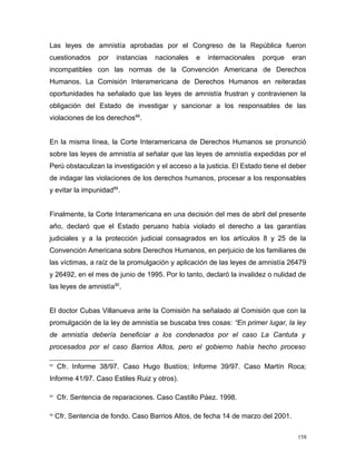 Las leyes de amnistía aprobadas por el Congreso de la República fueron
cuestionados por instancias nacionales e internacionales porque eran
incompatibles con las normas de la Convención Americana de Derechos
Humanos. La Comisión Interamericana de Derechos Humanos en reiteradas
oportunidades ha señalado que las leyes de amnistía frustran y contravienen la
obligación del Estado de investigar y sancionar a los responsables de las
violaciones de los derechos88
.
En la misma línea, la Corte Interamericana de Derechos Humanos se pronunció
sobre las leyes de amnistía al señalar que las leyes de amnistía expedidas por el
Perú obstaculizan la investigación y el acceso a la justicia. El Estado tiene el deber
de indagar las violaciones de los derechos humanos, procesar a los responsables
y evitar la impunidad89
.
Finalmente, la Corte Interamericana en una decisión del mes de abril del presente
año, declaró que el Estado peruano había violado el derecho a las garantías
judiciales y a la protección judicial consagrados en los artículos 8 y 25 de la
Convención Americana sobre Derechos Humanos, en perjuicio de los familiares de
las víctimas, a raíz de la promulgación y aplicación de las leyes de amnistía 26479
y 26492, en el mes de junio de 1995. Por lo tanto, declaró la invalidez o nulidad de
las leyes de amnistía90
.
El doctor Cubas Villanueva ante la Comisión ha señalado al Comisión que con la
promulgación de la ley de amnistía se buscaba tres cosas: “En primer lugar, la ley
de amnistía debería beneficiar a los condenados por el caso La Cantuta y
procesados por el caso Barrios Altos, pero el gobierno había hecho proceso
88
Cfr. Informe 38/97. Caso Hugo Bustíos; Informe 39/97. Caso Martín Roca;
Informe 41/97. Caso Estiles Ruiz y otros).
89
Cfr. Sentencia de reparaciones. Caso Castillo Páez. 1998.
90
Cfr. Sentencia de fondo. Caso Barrios Altos, de fecha 14 de marzo del 2001.
158
 