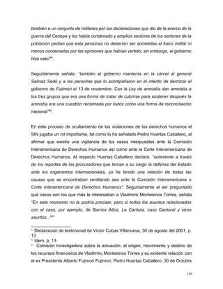 también a un conjunto de militares por las declaraciones que dio de la acerca de la
guerra del Cenepa y los había condenado y amplios sectores de los sectores de la
población pedían que esta personas no deberían ser sometidas al fuero militar ni
menos condenadas por las opiniones que habían vertido; sin embargo, el gobierno
hizo esto”91
.
Seguidamente señala: “también el gobierno mantenía en la cárcel al general
Salinas Sedó y a las personas que lo acompañaron en el intento de derrocar al
gobierno de Fujimori el 13 de noviembre. Con la Ley de amnistía dan amnistía a
los tres grupos que era una forma de tratar de cubrirse para sostener después la
amnistía era una cuestión reclamada por todos como una forma de reconciliación
nacional”92
.
En este proceso de ocultamiento de las violaciones de los derechos humanos el
SIN jugaba un rol importante, tal como lo ha señalado Pedro Huertas Caballero, al
afirmar que existía una vigilancia de los casos interpuestos ante la Comisión
Interamericana de Derechos Humanos así como ante la Corte Interamericana de
Derechos Humanos. Al respecto Huertas Caballero declara: “solamente a través
de los reportes de los procuradores que tenían a su cargo la defensa del Estado
ante los organismos internacionales, yo he tenido una relación de todas las
causas que se encontraban ventilando sea ante la Comisión Interamericana o
Corte Interamericana de Derechos Humanos”. Seguidamente al ser preguntado
qué casos son los que más le interesaban a Vladimiro Montesinos Torres, señala
“En este momento no le podría precisar, pero sí todos los asuntos relacionados
con el caso, por ejemplo, de Barrios Altos, La Cantuta, caso Cantoral y otros
asuntos...93
”
91
Declaración de testimonial de Víctor Cubas Villanueva, 30 de agosto del 2001, p.
13
92
Idem, p. 13
93
Comisión Investigadora sobre la actuación, el origen, movimiento y destino de
los recursos financieros de Vladimiro Montesinos Torres y su evidente relación con
el ex Presidente Alberto Fujimori Fujimori, Pedro Huertas Caballero, 30 de Octubre
159
 