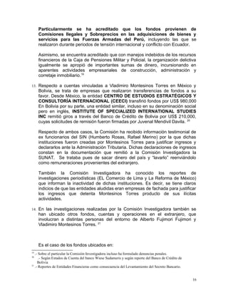 Particularmente se ha acreditado que los fondos provienen de
Comisiones Ilegales y Sobreprecios en las adquisiciones de bienes y
servicios para las Fuerzas Armadas del Perú, incluyendo las que se
realizaron durante periodos de tensión internacional y conflicto con Ecuador.
Asimismo, se encuentra acreditado que con manejos indebidos de los recursos
financieros de la Caja de Pensiones Militar y Policial, la organización delictiva
igualmente se apropió de importantes sumas de dinero, incursionando en
aparentes actividades empresariales de construcción, administración y
corretaje inmobiliario.19
13. Respecto a cuentas vinculadas a Vladimiro Montesinos Torres en México y
Bolivia, se trata de empresas que realizaron transferencias de fondos a su
favor. Desde México, la entidad CENTRO DE ESTUDIOS ESTRATÉGICOS Y
CONSULTORÍA INTERNACIONAL (CEECI) transfirió fondos por US$ 980,000
En Bolivia por su parte, una entidad similar, incluso en su denominación social
pero en inglés, INSTITUTE OF SPECIALIZED INTERNATIONAL STUDIES
INC remitió giros a través del Banco de Crédito de Bolivia por US$ 210,000,
cuyas solicitudes de remisión fueron firmadas por Juvenal Mendivil Davila. 20
Respecto de ambos casos, la Comisión ha recibido información testimonial de
ex funcionarios del SIN (Humberto Rosas, Rafael Merino) por la que dichas
instituciones fueron creadas por Montesinos Torres para justificar ingresos y
declararlos ante la Administración Tributaria. Dichas declaraciones de ingresos
constan en la documentación que remitió a la Comisión Investigadora la
SUNAT. Se trataba pues de sacar dinero del país y “lavarlo” reenviándolo
como remuneraciones provenientes del extranjero.
También la Comisión Investigadora ha conocido los reportes de
investigaciones periodísticas (EL Comercio de Lima y La Reforma de México)
que informan la inactividad de dichas instituciones. Es decir, se tiene claros
indicios de que las entidades aludidas eran empresas de fachada para justificar
los ingresos que detenta Montesinos Torres producto de sus ilícitas
actividades.
14. En las investigaciones realizadas por la Comisión Investigadora también se
han ubicado otros fondos, cuentas y operaciones en el extranjero, que
involucran a distintas personas del entorno de Alberto Fujimori Fujimori y
Vladimiro Montesinos Torres. 21
Es el caso de los fondos ubicados en:
19
.- Sobre el particular la Comisión Investigadora incluso ha formulado denuncias penales.
20
.- Según Estados de Cuenta del banco Wiese Sudameris y según reporte del Banco de Crédito de
Bolivia
21
.- Reportes de Entidades Financieras como consecuencia del Levantamiento del Secreto Bancario.
16
 