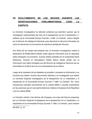 XII. OCULTAMIENTO DE LOS HECHOS DURANTE LAS
INVESTIGACIONES PARLAMENTARIAS: CASO LA
CANTUTA
La Comisión Investigadora ha obtenido evidencia que permiten suponer que la
investigación parlamentaria del caso de la desaparición de los 9 estudiantes y 1
profesor de la Universidad Enrique Guzmán y Valle “La Cantuta”, estuvo dirigida
por el Servicio de Inteligencia Nacional, para desvirtuar la denuncia formulada así
como la intervención en los hechos de miembros del Ejército Peruano.
Con fecha 22 de octubre del presente año, la Comisión Investigadora recibió la
declaración de Rafael Merino Bartet, sobre algunos información que en disquetes
había entregado a la Comisión. Cuando estaba presidida por el congresista David
Waissman. Durante el interrogatorio Rafael Merino Bartet señaló que la
información que había entregado era del Servicio de Inteligencia Nacional que se
encontraba en el disco duro de una computadoras de su oficina.
Luego de la impresión de los diskettes se procedió a revisarlos la información y se
encontró que habían muchos documentos referidos a la investigación que realizó
La Comisión Especial Investigadora de la desaparición de un Catedrático y 9
estudiantes en la Universidad Enrique Guzmán Y Valle “La Cantuta”. Así, como
resoluciones judiciales provenientes de la Justicia Militar y escritos presentados
por las personas que en esa oportunidad eran citados al Congreso de la República
o por la Justicia Militar.
La Comisión solicitó a las oficinas del Congreso una copia del Informe preparado
por La Comisión Especial Investigadora de la desaparición de un Catedrático y 9
estudiantes en la Universidad Enrique Guzmán Y Valle “La Cantuta”, para comprar
del 2001, p, 12.
160
 