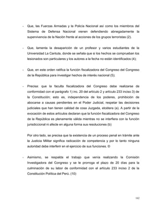 - Que, las Fuerzas Armadas y la Policía Nacional así como los miembros del
Sistema de Defensa Nacional vienen defendiendo abnegadamente la
supervivencia de la Nación frente al acciones de los grupos terroristas (2).
- Que, lamenta la desaparición de un profesor y varios estudiantes de la
Universidad La Cantuta, donde se señala que si los hechos se comprueban los
lesionados son particulares y los autores a la fecha no están identificados (4);
- Que, en este orden ratifica la función fiscalizadora del Congreso del Congreso
de la República para investigar hechos de interés nacional (5);
- Precisa: que la faculta fiscalizadora del Congreso debe realizarse de
conformidad con el parágrafo 1) inc. 20 del artículo 2 y artículo 233 inciso 3) de
la Constitución; esto es, independencia de los poderes, prohibición de
abocarse a causas pendientes en el Poder Judicial, respetar las decisiones
judiciales que han tienen calidad de cosa Juzgada, etcétera (a). A partir de la
evocación de estos artículos declaran que la función fiscalizadora del Congreso
de la República es plenamente válida mientras no se interfiera con la función
jurisdiccional ni afecte en alguna forma sus resoluciones (b)
Por otro lado, se precisa que la existencia de un proceso penal en trámite ante
la Justicia Militar significa radicación de competencia y por lo tanto ninguna
autoridad debe interferir en el ejercicio de sus funciones. ©
- Asimismo, se respalda el trabajo que venía realizando la Comisión
Investigadora del Congreso y se le prorroga el plazo de 20 días para la
culminación de su labor de conformidad con el artículo 233 inciso 2 de la
Constitución Política del Perú. (10)
162
 
